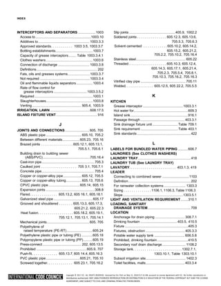 Copyright © 2017 ICC. ALL RIGHTS RESERVED. Accessed by Eric Fitch on May 15, 2018 8:17:14 AM pursuant to License Agreement with ICC. No further reproduction or
distribution authorized. ANY UNAUTHORIZED REPRODUCTION OR DISTRIBUTION IS A VIOLATION OF THE FEDERAL COPYRIGHT ACT AND THE LICENSE
AGREEMENT, AND SUBJECT TO CIVIL AND CRIMINAL PENALTIES THEREUNDER.
INDEX
INTERCEPTORS AND SEPARATORS ....................1003
Access to................................................................1003.10
Additives to........................................................... 1003.3.3
Approved standards. . . . . . . . . . . 1003 3.5, 1003.3.7
Bottling establishments...........................................1003.7
Capacity of grease interceptors......... Table 1003.3.4.1
Clothes washers......................................................1003.6
Connection of discharge .................................... 1003.3.8
Definitions...................................................................... 202
Fats, oils and greases systems..........................1003.3.7
Not required ..........................................................1003.3.4
Oil and flammable liquids separators...................1003.4
Rate of flow control for
grease interceptors ......................................1003.3.5.2
Required ...................................................................1003.1
Slaughterhouses......................................................1003.8
Venting......................................................... 905.4, 1003.9
IRRIGATION, LAWN ..............................................608.17.5
ISLAND FIXTURE VENT ............................................... 916
J
JOINTS AND CONNECTIONS............................ 605, 705
ABS plastic pipe ......................................... 605.10, 705.2
Between different materials....................605.23, 705.16
Brazed joints . . . . . . . . . . . . . . . . 605.12.1, 605.13.1,
705.5.1, 705.6.1
Building drain to building sewer
(ABS/PVC).......................................................705.16.4
Cast-iron pipe.............................................................705.3
Caulked joint . . . . . . . . . . . . . . . . . . 705 3.1, 705.7.1
Concrete pipe.............................................................705.4
Copper or copper-alloy pipe..................... 605.12, 705.5
Copper or copper-alloy tubing.................. 605.13, 705.6
CPVC plastic pipe....................................605.14, 605.15
Expansion joints ........................................................308.8
Flared. . . . . . . . . . . . . . 605.13.2, 605 16.1, 605.18.1
Galvanized steel pipe .............................................605.17
Grooved and shouldered . . . . . . . 605.13.3, 605.17.3,
605.21.2, 605.22.3
Heat fusion. . . . . . . . . . . . . . . . . . 605.18.2, 605.19.1,
705.12.1, 705.13.1, 705.14.1
Mechanical joints.................................................605, 705
Polyethylene of
raised temperature (PE-RT)..............................605.24
Polyethylene plastic pipe or tubing (PE) .............605.18
Polypropylene plastic pipe or tubing (PP)...........605.19
Press-connect............................................. 202, 605.13.5
Prohibited ..........................................................605.9, 707
Push-fit. . . . . . . . . . . . . 605.13.7, 605 14.4, 605.16.3
PVC plastic pipe.......................................605.21, 705.10
Screwed together. . . . . . . . . . . . . 605 23.1, 705.16.2
Slip joints .....................................................405.9, 1002.2
Soldered joints . . . . . . . . . . . . . . . 605.12.3, 605.13.6,
705.5.3, 705.6.3
Solvent cemented . . . . . . . . . . . . 605.10.2, 605.14.2,
605.15.2, 605.21.2,
705.2.2, 705.10.2, 705.16.4
Stainless steel......................................................... 605.22
Threaded . . . . . . . . . . . . . . . . . . . 605.10.3, 605.12.4,
605.14.3, 605.17.1, 605.21.4,
705.2.3, 705.5.4, 705.8.1,
705.10.3, 705.16.2, 705.16.3
Vitrified clay pipe .................................................... 705.11
Welded. . . . . . . . . . . . . . 605.12.5, 605 22.2, 705.5.5
K
KITCHEN
Grease interceptor ..............................................1003.3.1
Hot water for...............................................................609.3
Island sink...................................................................916.1
Passage through ................................................... 403.3.1
Sink drainage fixture unit ............................. Table 709.1
Sink requirement ........................................... Table 403.1
Sink standards..............................................................422
L
LABELS FOR BUNDLED WATER PIPING............606.7
LAUNDRIES (See CLOTHES WASHERS)
LAUNDRY TRAY.............................................................418
LAUNDRY TUB (See LAUNDRY TRAY)
LAVATORY. . . . . . . . . . . . . . . . . . . . . . . . 403.1.3, 419
LEADER
Connecting to combined sewer ...............................1103
Definition........................................................................202
For rainwater collection systems ......................... 1303.3
Sizing . . . . . . . . . . . . . . 1106.1, 1106.3, Table 1106.3
Slope .....................................................................1303.5.1
LIGHT AND VENTILATION REQUIREMENT.........310.1
LOADING, SANITARY
DRAINAGE SYSTEM..................................................709
LOCATION
Anchorage for drain piping .................................. 308.7.1
Drinking fountain .......................................... 403.5, 410.5
Fixture .........................................................................405.3
Fixtures, obstruction ............................................. 405.3.3
Potable water supply tank ...................................606.5.8
Prohibited, drinking fountain....................................410.5
Secondary roof drain discharge........................... 1108.2
Storage tank. . . . . . . . . . . . . . . . . . . . . . . . . 1302.7.1,
1303.10.1, Table 1303.10.1
Subsoil irrigation site.............................................. 1402.3
Toilet facilities, malls............................................. 403.3.4
 