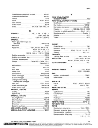 Copyright © 2017 ICC. ALL RIGHTS RESERVED. Accessed by Eric Fitch on May 15, 2018 8:17:14 AM pursuant to License Agreement with ICC. No further reproduction or
distribution authorized. ANY UNAUTHORIZED REPRODUCTION OR DISTRIBUTION IS A VIOLATION OF THE FEDERAL COPYRIGHT ACT AND THE LICENSE
AGREEMENT, AND SUBJECT TO CIVIL AND CRIMINAL PENALTIES THEREUNDER.
INDEX
Toilet facilities, other than in malls.......................403.3.3
Toilet room and kitchen.........................................403.3.2
Trench......................................................................... 307.5
Valve .............................................................. 606.1, 606.2
Vent terminal..............................................................903.5
Water heater ..............................................................501.4
Wells. . . . . . . . . . . . . . . . . . 608.18.8, Table 1302.7.1
M
MANHOLE. . . . . . . . . . . . . . .708.1.1, 708.1.2, 708.1.7,
714.1, 1301.9.6
MANIFOLD . . . . . . . . . . . . . . . . . . Table 604.5, 604.10
MATERIAL
Above-ground drainage and
vent pipe......................................................Table 702.1
Alternative ..................................................................105.2
Approved . . . . . . . . . . . . .105.4, 107.2.3, 308.3, 316,
402.1, 504.7, 608.18.5,
702.6. 708.1.6, 712.3.2,
1002.2, 1002.3, 1113.1.2, 1303.2
Building sewer pipe...................................................702.3
Building storm sewer pipe......................................1102.4
Chemical waste system ...........................................702.6
Fittings ....................................Table 605.5, Table 702.4,
Table 1102.7
Identification...............................................................303.1
Joint....................................................................... 605, 705
Roof drain.................................................................1102.6
Sewer pipe .................................................................702.3
Standards for ...................................................Chapter 15
Storm sewer pipe........................................ Table 1102.4
Subsoil drain pipe....................................................1102.5
Underground building
drainage and vent pipe.........................................702.2
Vent pipe ....................................................... 702.1, 702.2
Water distribution pipe ..................................Table 605.4
Water service pipe.........................................Table 605.3
MATERIAL, FIXTURE
Quality.........................................................................402.1
Special use.................................................................402.2
MATERIAL, SPECIAL
Caulking ferrules .....................................................705.18
Cleanout plugs........................................................708.1.6
Sheet copper..............................................................402.3
Sheet lead ..................................................................402.4
Soldering bushings .................................................705.19
MECHANICAL JOINTS......................................... 605, 705
MEDICAL GAS, NONFLAMMABLE.......................1202.1
N
NONPOTABLE WATER
REUSE SYSTEMS ....................................................1302
NONPOTABLE WATER SYSTEMS
Identification...............................................................608.9
Disinfection...........................................................1301.2.1
Distribution piping color.....................................608.9.2.1
Filtration . . . . . . . . . . . . . . . 1301.2.2, 1302.5, 1303.8
Protection of potable water from..............608.1, 1301.5
Requirements for.............................................Chapter 13
Signage.................................................................... 1301.3
Tanks ....................................................................... 1301.9
O
OFFSET
Closet flange..............................................................704.2
Definition, piping........................................................... 202
Drainage . . . . . . . . . . . . 704.3, 710.1.1, 710.1.2, 711
Venting...............................................................907, 917.7
OPENINGS
Through walls or roofs . . . . . . . . . . 304.4, 305.5, 315
OVERFLOW . . . . . . . . . . . . . . . 405.8, 407.2, 415.3.1,
415.3.2, 606.5.4, 1101.7, 1108.1
OXYGEN SYSTEMS................................................. 1203.1
P
PARKING GARAGE...................................... 305.7, 403.3,
1002.1, 1003.4.2.2
PAN
Auxiliary (condensate).......................................... 314.2.3
Water heater ..............................................................504.7
PARTITION
Fixture. . . . . . . . . . . . . . . . . 405.3.1, 405.3.4, 405.3.5
Trap............................................................1002.2, 1002.3
PEDICURE BATHS......................................................423.3
PERMIT
Application for............................................................106.3
Conditions of..............................................................106.5
Fees ............................................................................106.6
Posting of................................................................ 106.5.8
Suspension of........................................................ 106.5.5
PENETRATIONS.................................................307.3, 315
PIPE BURSTING............................................................. 716
PIPING
Construction documents ..........................104.2, 106.3.1
Drainage, horizontal slope.......................................704.1
Drainage piping installation ........................................ 704
Drainage piping offset, size. . . . . . . . . . . . . . 710.1.1,
710.1.2, 711.2
2018 INTERNATIONAL PLUMBING CODE®
167
 