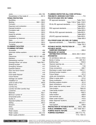 Copyright © 2017 ICC. ALL RIGHTS RESERVED. Accessed by Eric Fitch on May 15, 2018 8:17:14 AM pursuant to License Agreement with ICC. No further reproduction or
distribution authorized. ANY UNAUTHORIZED REPRODUCTION OR DISTRIBUTION IS A VIOLATION OF THE FEDERAL COPYRIGHT ACT AND THE LICENSE
AGREEMENT, AND SUBJECT TO CIVIL AND CRIMINAL PENALTIES THEREUNDER.
INDEX
Joints.....................................................................605, 705
Rehabilitation of the inside of ..................................601.5
PIPING PROTECTION
Backfilling ...................................................................306.3
Bedding.......................................................... 306.1, 306.2
Corrosion....................................................................305.1
Expansion and contraction.......................................305.2
Exposed locations.....................................................305.6
Foundation wall..........................................................305.3
Freezing......................................................................305.4
Impact by vehicles.....................................................305.7
Installation ..................................................................305.2
Penetration by fasteners ..........................................305.6
Slabs ...........................................................................305.1
Structural settlement.................................................305.2
Tunneling....................................................................306.4
PLUMBING FACILITIES................................................ 403
PLUMBING FIXTURES
Accessible ..................................................................... 404
Automatic clothes washers......................................... 406
Bidet ............................................................................... 408
Clearances. . . . . . . . . . . . . . . 404.2, 405 3.1, 405.3.5
Definition........................................................................ 202
Dishwashing machine.................................................. 409
Drainage fixture unit values..........................Table 709.1
Drinking fountain........................................................... 410
Emergency showers .................................................... 411
Eyewash stations ......................................................... 411
Floor and trench drains ............................................... 413
Floor sinks..................................................................... 414
Food waste disposer.................................................... 416
Future fixtures............................................................704.4
Garbage can washer ................................................414.7
Installation of................................................................. 405
Joints at wall or floor.................................................405.6
Kitchen sink................................................................... 422
Laundry tray .................................................................. 418
Laundry tub (See Laundry tray)
Lavatories...................................................................... 419
Materials .....................................................................402.1
Minimum number of ..................................................403.1
Ornamental pools......................................................423.1
Quality of.....................................................................402.1
Separate facilities for ................................................403.2
Setting.........................................................................405.3
Showers......................................................................... 421
Sinks............................................................................... 422
Urinals............................................................................ 424
Water closets ................................................................ 425
Water coolers....................................................... 202, 410
Water supply protection............................................608.2
PLUMBING INSPECTOR (See CODE OFFICIAL)
PNEUMATIC (SEWAGE) EJECTORS........................712
POLYETHYLENE PIPE OR TUBING
PE approved standards............................... Table 702.2,
Table 1102.4, Table 1102.5
PE-AL-PE approved standards.................. Table 605.3,
Table 605.4
PEX approved standards............................ Table 605.3,
Table 605.4
PEX-AL-PEX approved standards............. Table 605.3,
Table 605.4
(PE-RT) approved standards ..................... Table 605.3,
Table 605.4
POLYPROPYLENE (PP) PIPE OR TUBING
Approved standards..............Table 605.3, Table 605.4,
Table 702.3
POTABLE WATER, PROTECTION OF......................608
POTABLE WATER
HANDLING EQUIPMENT........................................608.4
PRESSURE OF WATER
DISTRIBUTION SYSTEM . . . . . . 604.6, 604.7, 604.8
PROHIBITED
Air admittance valve use . . . . . . . . . . . 918 3.2, 918.8
Bends in tubing....................................................605.18.4
Building traps .......................................................... 1002.6
Cleanout opening use.........................................708.1.11
Conductor use.............................................................1104
Cross connections.....................................................608.7
Discharge to water reuse system .....................1302.2.1
Drinking fountain location.........................................410.5
Fixture design ............................................................401.2
Joints and connections....................................605.9, 707
Offset in waste stack.................................................913.2
Piping reutilization .................................................. 608.10
Plumbing systems location......................................301.6
Stack connections .....................................................917.8
Storm water into sanitary sewer .......................... 1101.3
Tank location.......................................................... 606.5.8
Toilet facility location............................................. 403.3.2
Trap design ............................................................. 1002.3
Valve location.............................................................608.8
Vent terminal use ......................................................903.4
Water cooler location................................................410.5
Water dispenser locations........................................410.5
Well pits ...............................................................602.3.5.1
Yard hydrant...............................................................608.8
PROTECTION OF POTABLE WATER...........603.2, 608
PUBLIC SWIMMIMG POOL.................. 202, Table 403.1
PUMPED WASTE FIXTURE......................................405.5
PUMPING EQUIPMENT . . . . . . . . . . . . . 608.17.9, 712,
1113, 1303.12
 