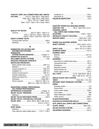 Copyright © 2017 ICC. ALL RIGHTS RESERVED. Accessed by Eric Fitch on May 15, 2018 8:17:14 AM pursuant to License Agreement with ICC. No further reproduction or
distribution authorized. ANY UNAUTHORIZED REPRODUCTION OR DISTRIBUTION IS A VIOLATION OF THE FEDERAL COPYRIGHT ACT AND THE LICENSE
AGREEMENT, AND SUBJECT TO CIVIL AND CRIMINAL PENALTIES THEREUNDER.
INDEX
PUSH-FIT JOINT (See CONNECTIONS AND JOINTS)
PVC PIPE ..................314.2.2, Table 605.3, Table 605.4,
Table 702.1, Table 702.2, Table 702.3,
703.2, 712.3.3.1, Table 1102.4,
Table 1102.5, Table 1102.7,Table 1403.2
Q
QUALITY OF WATER
General. . . . . . . . . . . . . . .602.3.3, 608.1, 1002.4.1.2,
1301.2, 1301.9.2, 1302.6, 1302.12.6,
1303.5, 1303.9, 1303.15.8, 1303.15.9
QUICK CLOSING VALVE
Causing water hammer............................................ 604.9
Definition........................................................................ 202
R
RAINWATER COLLECTION AND
DISTRIBUTION SYSTEMS...................................... 1303
RAINWATER
(STORM WATER) DRAINAGE....................Chapter 11
RAINWATER QUAILITY..................................... 1303.15.9
RECLAIMED WATER SYSTEMS............................... 1304
REDUCED PRESSURE PRINCIPLE
BACKFLOW PREVENTER
Boiler potable water supply ................................608.17.2
Definition........................................................................ 202
Freeze protection of.............................................608.15.2
Installation of.........................................................608.14.2
Outdoor enclosures for........................................606.15.1
Periodic inspections................................................312.10
Relief port piping from ..................................... 608.15.2.1
Standards ........................................................Table 608.1
Where required. . . . . . . . . . . . . . .608.17.2, 608.17.4,
608.17.4.1, 608.17.5, 608.17.6
REGISTERED DESIGN PROFESSIONAL
(See DESIGN PROFESSIONAL)
REFERENCED STANDARDS .........................Chapter 15
RELIEF VALVE, PRESSURE....................... 504.4, 504.5
Definition........................................................................ 202
RELIEF VALVE DISCHARGE PIPING.....................504.6
RELIEF VALVE, VACUUM (See VACUUM)
RELIEF VENT................905.5, 906.2, 906.3, 908, 914.4,
914.4.2, 918.3.1
Definition........................................................................ 202
ROOF DRAIN
Definition........................................................................ 202
Flow rating for water height above........1101.7, 1105.2
Installation of........................................................... 1105.1
Standards for .......................................................... 1106.2
ROUGH-IN INSPECTION ...........................................107.2
S
SANITARY SEWER (See BUILDING SEWER)
SANITARY TEE. . . . . . . . . . 706.3, Table 706.3, 917.3
SCREWED JOINTS
(See JOINTS AND CONNECTIONS)
SCUPPERS..................................................1106.5, 1108.1
SEPARATE (TOILET) FACILITIES ..........................403.2
SERVICE SINKS.................................... Table 403.1, 422,
604.4, Table 709.1
SEWER (See BUILDING SEWER)
SHEET COPPER................................305.5, 402.3, 415.3,
421.5.2.4, 902.2
SHEET LEAD . . . . . . . . . . . . . 402.4, 421.5 2.3, 902.3
SHAMPOO SINKS.................................................... 412.10
SHOWER LINER
Material ................................................................... 421.5.2
Testing ........................................................................312.9
SHOWERS
Approvals for prefabricated types...........................421.1
Compartment size.....................................................421.4
Emergency ....................................................................411
Required number.......................................................403.1
Wall protection for ................................................. 421.4.1
Water supply riser for ...............................................421.2
SILL COCK ............................. 412.6, Table 604.3, 604.8,
606.2, 608.16.4.2, 1301.12
SINGLE-STACK VENT SYSTEM.................................917
SINKS . . . . . . . . . . . . . . . . . . . . Table 403.1, 414, 422
SIPHONIC ROOF DRAINAGE SYSTEMS ...............1107
SIZING
Drainage system ..........................................................710
Fixture drain ..................................................................709
Fixture water supply..................................................604.5
Vent system ..................................................................906
Water distribution system............................................604
Water service.............................................................603.1
SLAUGHTERHOUSES............................................. 1003.8
SLEEVES IN FOUNDATION WALLS ......................305.3
SLIP JOINTS (See JOINTS AND CONNECTIONS)
SLOPE, PIPING................................................ Table 709.1
SOLAR HEATING SYSTEM ......................................502.1
SOLDERING BUSHINGS........................................ 705.19
 