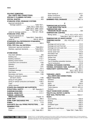 Copyright © 2017 ICC. ALL RIGHTS RESERVED. Accessed by Eric Fitch on May 15, 2018 8:17:14 AM pursuant to License Agreement with ICC. No further reproduction or
distribution authorized. ANY UNAUTHORIZED REPRODUCTION OR DISTRIBUTION IS A VIOLATION OF THE FEDERAL COPYRIGHT ACT AND THE LICENSE
AGREEMENT, AND SUBJECT TO CIVIL AND CRIMINAL PENALTIES THEREUNDER.
INDEX
SOLVENT CEMENTING
(See JOINTS AND CONNECTIONS)
SPECIALTY PLUMBING FIXTURES.......................... 423
SPECIAL WASTES ........................................................ 803
STAINLESS STEEL DRAINAGE SYSTEMS
Approved standards for
drainage systems..................................... Table 702.1,
Table 702.2, Table 702.3,
Table 702.4, Table 1102.4,
Table 1102.5, Table 1102.7
Joints for drainage systems . . . . . . . 705 16.7, 705.20
STAINLESS STEEL PIPE
Approved standards for
water systems . . . . . . . . Table 605.3, Table 605.4
Joints for....................................................605.22, 605.23
STANDARDS (See REFERENCED STANDARDS)
STANDPIPE (FIXTURE) .............................................802.4
STEEL PIPE (See also MATERIAL)
Galvanized, approved standards.................Table 605.4
Stainless, approved standards................... Table 605.3,
Table 605.4
STORM DRAIN
Area drain definition..................................................... 202
Building size............................................................ 1106.1
Building subdrains.................................................. 1112.1
Building subsoil drains ...........................................1111.1
Conductors and connections....................................1104
Definition........................................................................ 202
General ........................................................................1101
Inspection of...............................................................107.2
Prohibited drainage.................................................1101.3
Roof drains................................................... 1102.6, 1105
Secondary roof drains...............................................1108
Sizing of conductors, leaders
and storm drains.....................................................1106
Sizing of roof gutters.............................................. 1106.6
Sizing of vertical conductors and leaders .......... 1106.2
Traps ............................................................................1103
Where required........................................................1101.2
STRAPS (See HANGERS AND SUPPORTS)
STRUCTURAL SAFETY.........................307, Appendix C
SUBDRAIN BUILDING..............................................1112.1
SUBSOIL DRAIN PIPE.............................................1111.1
SUBSOIL LANDSCAPE
IRRIGATION SYSTEMS................................Chapter 14
SUMP VENT..................................................................906.5
SUMP PUMP DISCHARGE PIPE .............301.6, 712.3.3
SUMPS............................................................................1113
SUPPORTS (See also PIPING PROTECTION)........ 308
SWIMMING POOL
Definition........................................................................ 202
Public ..................................................... 202, Table 403.1
Solar heating of..........................................................612.1
Waste connections....................................................... 801
Water connections to................................................423.1
SWIMMING POOL DRAINAGE............................. 802.1.4
T
TEMPERATURE-ACTUATED
FLOW REDUCTION VALVE ..................................412.7
TEMPERATURE AND
PRESSURE RELIEF VALVE.....................................504
TEMPERATURE CONTROL
Mixing valves....................... 411.3, 412.3, 412.4, 412.5,
Table 604.3, 607.2.2, 607.4, 613.1
TEMPERATURE OF WASTE WATER ....................702.5
TEMPERED WATER . . . . 202, 419.5, 607 1.1, 607.1.2
TEST
Drainage and vent air test........................................312.3
Drainage and vent final test.....................................312.4
Drainage and vent water test ..................................312.2
Forced sewer test......................................................312.7
Gravity sewer test .....................................................312.6
Percolation test....................................................... 1402.2
Required tests............................................................312.1
Shower liner ...............................................................312.9
Test gauges............................................................ 312.1.1
Test of backflow prevention devices................... 312.10
Test of conductors.....................................................312.8
THERMAL EXPANSION CONTROL........................607.3
THERMAL EXPANSION TANK, SUPPORT........ 308.10
THIRD-PARTY CERTIFICATION ................... 202, 303.3,
303.4, 303.5, 501.5,
605.3, 605.15.2, 705.10.2
THREADED JOINTS
(See JOINTS AND CONNECTIONS)
TOILET FACILITIES
Definition........................................................................202
Required ........................................................................403
Signs............................................................................403.4
Single-user ............................................................. 403.1.2
Travel distance. . . . . . . . . . . . . . . . . 403.3.3, 403.3.4
Workers’.........................................................................311
TOILET ROOM DOOR LOCKING ........................ 403.3.6
TOILETS (See WATER CLOSETS)
TRAP SEAL PROTECTION.................................1002.4.1
TRAPS
Acid-resisting........................................................... 1002.9
Building .................................................................... 1002.6
Design...................................................................... 1002.2
Prohibited types...................................................... 1002.3
Seal........................................................................... 1002.4
Separate for each fixture....................................... 1002.1
Size . . . . . . . . . . . . . . . . . . Table 709.1, Table 709.2
 