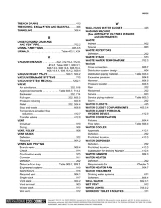 Copyright © 2017 ICC. ALL RIGHTS RESERVED. Accessed by Eric Fitch on May 15, 2018 8:17:14 AM pursuant to License Agreement with ICC. No further reproduction or
distribution authorized. ANY UNAUTHORIZED REPRODUCTION OR DISTRIBUTION IS A VIOLATION OF THE FEDERAL COPYRIGHT ACT AND THE LICENSE
AGREEMENT, AND SUBJECT TO CIVIL AND CRIMINAL PENALTIES THEREUNDER.
INDEX
TRENCH DRAINS........................................................... 413
TRENCHING, EXCAVATION AND BACKFILL......... 306
TUNNELING..................................................................306.4
U
UNDERGROUND DRAINAGE
AND VENT PIPE.......................................................702.2
URINAL PARTITIONS..............................................405.3.5
URINALS. . . . . . . . . . . . . . . . . . . . . . .Table 403.1, 424
V
VACUUM BREAKER . . . . . . . . . 202, 312.10.2, 412.8,
415.2, Table 608.1, 608.3.1,
608.14.5, 608.14.6, 608.16.4,
608.16.4.1, 608.16.4.2, 609.4
VACUUM RELIEF VALVE ............................ 504.1, 504.2
VACUUM DRAINAGE SYSTEMS................................ 715
VACUUM SYSTEM, MEDICAL................................1202.1
VALVE
Air admittance...................................................... 202, 918
Approved standards . . . . . . . . . . . Table 605.7, 714.2
Backwater............................................................. 202, 714
Full-open............................................................202, 605.3
Pressure reducing.....................................................604.8
Relief..................................................................202, 504.4
Stop and waste..........................................................608.8
Temperature-actuated flow
reduction................................................................. 412.7
Transfer valves.......................................................... 412.8
VENT
Individual ....................................................................... 910
Sizing ............................................................................. 906
VENT, RELIEF................................................................. 908
VENT STACK
Definition........................................................................ 202
Required.....................................................................904.2
VENTS AND VENTING
Branch vents..............................................................906.4
Circuit............................................................................. 914
Combination waste ...................................................... 915
Common........................................................................ 911
Definition........................................................................ 202
Distance from trap . . . . . . . . . . . . Table 909.1, 909.2
Engineered systems .................................................... 919
Island fixture.................................................................. 916
Required vent ............................................................904.1
Single stack................................................................... 917
Vent stack...................................................................904.2
Vent terminal................................................................. 903
Waste stack................................................................... 913
Wet vent......................................................................... 912
W
WALL-HUNG WATER CLOSET..................................425
WASHING MACHINE
(See AUTOMATIC CLOTHES WASHER
and DISHWASHER)
WASTE
Indirect ...........................................................................802
Special ...........................................................................803
WASTE RECEPTORS
Definition........................................................................202
WASTE STACK...............................................................913
WASTE WATER TEMPERATURE ...........................702.5
WATER
Cross connection.......................................................608.7
Distribution system design..........................................604
Distribution piping material .......................... Table 605.4
Excessive pressure...................................................604.8
Hammer......................................................................604.9
Pressure booster.......................................................606.5
Rain ................................................................................202
Reclaimed......................................................................202
Service ...........................................................................603
Service piping material................................. Table 605.3
Storm..............................................................................202
WATER CLOSETS .........................................................425
WATER CLOSET COMPARTMENTS.................. 405.3.4
WATER CLOSET PERSONAL
HYGIENE DEVICE....................................................412.9
WATER CONSERVATION
Fixtures .......................................................................604.4
Flow rates....................................................... Table 604.4
WATER COOLER
Approvals....................................................................410.1
Definition........................................................................202
Prohibited location.....................................................410.5
WATER DISPENSER
Definition........................................................................202
Prohibited location.....................................................410.5
Substitution for drinking fountain............................410.4
WATER HAMMER .......................................................604.9
WATER HEATER
Definition........................................................................202
Requirements for...............................................Chapter 5
WATER HEATER PAN ...............................................504.7
WATER TREATMENT
Drinking water systems...............................................611
Softeners ....................................................................608.4
WELL WATER.......................................................... 602.3.1
WET VENT .......................................................................912
WIPED JOINTS ........................................................ 705.9.2
WORKERS’ TOILET FACILITIES................................311
 
