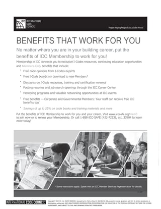 Copyright © 2017 ICC. ALL RIGHTS RESERVED. Accessed by Eric Fitch on May 15, 2018 8:17:14 AM pursuant to License Agreement with ICC. No further reproduction or
distribution authorized. ANY UNAUTHORIZED REPRODUCTION OR DISTRIBUTION IS A VIOLATION OF THE FEDERAL COPYRIGHT ACT AND THE LICENSE
AGREEMENT, AND SUBJECT TO CIVIL AND CRIMINAL PENALTIES THEREUNDER.
BENEFITS THAT WORK FOR YOU
No matter where you are in your building career, put the
beneﬁts of ICC Membership to work for you!
Membership in ICC connects you to exclusive I-Codes resources, continuing education opportunities
and Members-Only beneﬁts that include:
· Free code opinions from I-Codes experts
· Free I-Code book(s) or download to new Members*
· Discounts on I-Code resources, training and certiﬁcation renewal
· Posting resumes and job search openings through the ICC Career Center
· Mentoring programs and valuable networking opportunities at ICC events
· Free beneﬁts — Corporate and Governmental Members: Your staff can receive free ICC
beneﬁts too*
· Savings of up to 25% on code books and training materials and more
Put the beneﬁts of ICC Membership to work for you and your career. Visit www.iccsafe.org/mem3
to join now or to renew your Membership. Or call 1-888-ICC-SAFE (422-7233), ext. 33804 to learn
more today!
People Helping People Build a Safer World
®
* Some restrictions apply. Speak with an ICC Member Services Representative for details.
16-12897
 