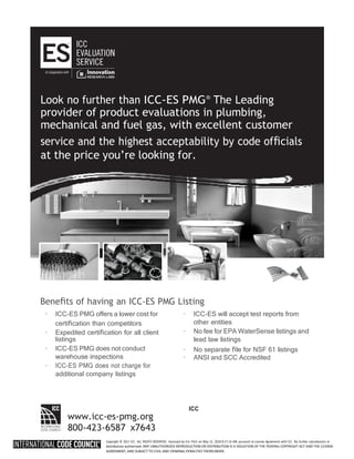 Copyright © 2017 ICC. ALL RIGHTS RESERVED. Accessed by Eric Fitch on May 15, 2018 8:17:14 AM pursuant to License Agreement with ICC. No further reproduction or
distribution authorized. ANY UNAUTHORIZED REPRODUCTION OR DISTRIBUTION IS A VIOLATION OF THE FEDERAL COPYRIGHT ACT AND THE LICENSE
AGREEMENT, AND SUBJECT TO CIVIL AND CRIMINAL PENALTIES THEREUNDER.
Beneﬁts of having an ICC-ES PMG Listing
· ICC-ES PMG offers a lower cost for
certiﬁcation than competitors
· Expedited certiﬁcation for all client
listings
· ICC-ES PMG does not conduct
warehouse inspections
· ICC-ES PMG does not charge for
additional company listings
· ICC-ES will accept test reports from
other entities
· No fee for EPA WaterSense listings and
lead law listings
· No separate ﬁle for NSF 61 listings
· ANSI and SCC Accredited
www.icc-es-pmg.org
800-423-6587 x7643
ICC
provider of product evaluations in plumbing,
mechanical and fuel gas, with excellent customer
at the price you’re looking for.
 