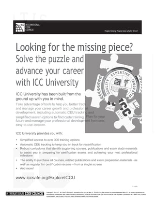 Copyright © 2017 ICC. ALL RIGHTS RESERVED. Accessed by Eric Fitch on May 15, 2018 8:17:14 AM pursuant to License Agreement with ICC. No further reproduction or
distribution authorized. ANY UNAUTHORIZED REPRODUCTION OR DISTRIBUTION IS A VIOLATION OF THE FEDERAL COPYRIGHT ACT AND THE LICENSE
AGREEMENT, AND SUBJECT TO CIVIL AND CRIMINAL PENALTIES THEREUNDER.
k
al
ng and
Plan for your
ment from one,
Looking for the missing piece?
Solve the puzzle and
advance your career
with ICC University
ICC University has been built from the
ground up with you in mind.
Take advantage of tools to help you better trac
and manage your career growth and profession
development, including automatic CEU tracki
simpliﬁed search options to ﬁnd code training.
future and manage your professional develop
easy-to-use location.
ICC University provides you with:
• Simpliﬁed access to over 300 training options
• Automatic CEU tracking to keep you on track for recertiﬁcation
• Robust curriculums that identify supporting courses, publications and exam study materials
to assist you in preparing for certiﬁcation exams and achieving your next professional
milestone
• The ability to purchase all courses, related publications and exam preparation materials – as
well as register for certiﬁcation exams – from a single screen
• And more!
www.iccsafe.org/ExploreICCU
17-14099
People Helping People Build a Safer World
®
 