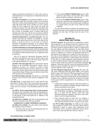 Copyright © 2017 ICC. ALL RIGHTS RESERVED. Accessed by Eric Fitch on May 15, 2018 8:17:14 AM pursuant to License Agreement with ICC. No further reproduction or
distribution authorized. ANY UNAUTHORIZED REPRODUCTION OR DISTRIBUTION IS A VIOLATION OF THE FEDERAL COPYRIGHT ACT AND THE LICENSE
AGREEMENT, AND SUBJECT TO CIVIL AND CRIMINAL PENALTIES THEREUNDER.
SCOPE AND ADMINISTRATION
original construction documents for such work, and pro-
vided further that such suspension or abandonment has not
exceeded 1 year.
[A] 106.5.4 Extensions. Any permittee holding an unex-
pired permit shall have the right to apply for an extension
of the time within which the permittee will commence work
under that permit when work is unable to be com- menced
within the time required by this section for good and
satisfactory reasons. The code official shall extend the time
for action by the permittee for a period not exceeding 180
days if there is reasonable cause. A permit shall not be
extended more than once. The fee for an extension shall be
one-half the amount required for a new permit for such work.
[A] 106.5.5 Suspension or revocation of permit. The code
official shall have the authority to suspend or revokea
permit issued under the provisions of this code wherever the
permit is issued in error or on the basis of incorrect,
inaccurate or incomplete information, or in violation ofany
ordinance or regulation or any of the provisions of this code.
[A] 106.5.6 Retention of construction documents. Oneset
of approved construction documents shall be retained bythe
code official for a period of not less than 180 days from date
of completion of the permitted work, or as required by state
or local laws.
One set of approved construction documents shall be
returned to the applicant, and said set shall be kept on the
site of the building or work at all times during which the
work authorized thereby is in progress.
[A] 106.5.7 Previous approvals. This code shall not require
changes in the construction documents, construc- tion or
designated occupancy of a structure for which a lawful
permit has been heretofore issued or otherwise law- fully
authorized, and the construction of which has been pursued
in good faith within 180 days after the effective date of this
code and has not been abandoned.
[A] 106.5.8 Posting of permit. The permit or a copy shall
be kept on the site of the work until the completion of the
project.
[A] 106.6 Fees. A permit shall not be issued until the fees
prescribed in Section 106.6.2 have been paid, and an amend-
ment to a permit shall not be released until the additional fee,
if any, due to an increase of the plumbing systems, has been
paid.
[A] 106.6.1 Work commencing before permit issuance.
Any person who commences any work on a plumbing sys-
tem before obtaining the necessary permits shall be subject
to 100 percent of the usual permit fee in addition to the
required permit fees.
[A] 106.6.2 Fee schedule. The fees for all plumbing work
shall be as indicated in the following schedule:
[JURISDICTION TO INSERT APPROPRIATE SCHEDULE]
[A] 106.6.3 Fee refunds. The code official shall authorize
the refunding of fees as follows:
1. The full amount of any fee paid hereunder that was
erroneously paid or collected.
2. Not more than [SPECIFY PERCENTAGE] percent ofthe
permit fee paid where work has been done undera
permit issued in accordance with this code.
3. Not more than [SPECIFY PERCENTAGE] percent ofthe
plan review fee paid where an application for a permit
for which a plan review fee has been paid is withdrawn
or canceled before any plan review effort has been
expended.
The code official shall not authorize the refunding of any
fee paid except upon written application filed by the original
permittee not later than 180 days after the date of fee
payment.
SECTION 107
INSPECTIONS AND TESTING
[A] 107.1 General. The code official is authorized to conduct
such inspections as are deemed necessary to determine com-
pliance with the provisions of this code. Construction or work
for which a permit is required shall be subject to inspection by
the code official, and such construction or work shall remain
visible and able to be accessed for inspection pur- poses until
approved. Approval as a result of an inspection shall not be
construed to be an approval of a violation of the provisions of
this code or of other ordinances of the jurisdic- tion. Inspections
presuming to give authority to violate orcancel the provisions
of this code or of other ordinances ofthe jurisdiction shall not
be valid. It shall be the duty of the permit applicant to cause the
work to remain visible and able to be accessed for inspection
purposes. Neither the code offi- cial nor the jurisdiction shall be
liable for expense entailed in the removal or replacement of any
material required to allow inspection.
[A] 107.2 Required inspections and testing. The code offi-
cial, upon notification from the permit holder or the permit
holder’s agent, shall make the following inspections and such
other inspections as necessary, and shall either release that
portion of the construction or shall notify the permit holder or
an agent of any violations that must be corrected. The holder
of the permit shall be responsible for the scheduling of such
inspections.
1. Underground inspection shall be made after trenches or
ditches are excavated and bedded, piping installed, and
before any backfill is put in place.
2. Rough-in inspection shall be made after the roof, fram-
ing, fireblocking, firestopping, draftstopping and brac-
ing is in place and all sanitary, storm and water
distribution piping is roughed-in, and prior to the instal-
lation of wall or ceiling membranes.
3. Final inspection shall be made after the building is
complete, all plumbing fixtures are in place and prop-
erly connected, and the structure is ready for occu- pancy.
[A] 107.2.1 Other inspections. In addition to the inspec-
tions specified in Section 107.2, the code official shall be
authorized to make or require other inspections of any
construction work to ascertain compliance with the provi-
sions of this code and other laws that are enforced.
2018 INTERNATIONAL PLUMBING CODE® 5
 