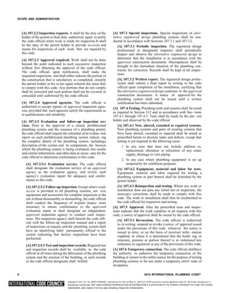 Copyright © 2017 ICC. ALL RIGHTS RESERVED. Accessed by Eric Fitch on May 15, 2018 8:17:14 AM pursuant to License Agreement with ICC. No further reproduction or
distribution authorized. ANY UNAUTHORIZED REPRODUCTION OR DISTRIBUTION IS A VIOLATION OF THE FEDERAL COPYRIGHT ACT AND THE LICENSE
AGREEMENT, AND SUBJECT TO CIVIL AND CRIMINAL PENALTIES THEREUNDER.
SCOPE AND ADMINISTRATION
[A] 107.2.2 Inspection requests. It shall be the duty of the
holder of the permit or their duly authorized agent to notify
the code official when work is ready for inspection.It shall
be the duty of the permit holder to provide accessto and
means for inspections of such work that are required by
this code.
[A] 107.2.3 Approval required. Work shall not be done
beyond the point indicated in each successive inspection
without first obtaining the approval of the code official.
The code official, upon notification, shall make the
requested inspections and shall either indicate the portion of
the construction that is satisfactory as completed, ornotify
the permit holder or his or her agent wherein the same fails
to comply with this code. Any portions that do not comply
shall be corrected and such portion shall not be covered or
concealed until authorized by the code official.
[A] 107.2.4 Approved agencies. The code official is
authorized to accept reports of approved inspection agen-
cies, provided that such agencies satisfy the requirements as
to qualifications and reliability.
[A] 107.2.5 Evaluation and follow-up inspection ser-
vices. Prior to the approval of a closed, prefabricated
plumbing system and the issuance of a plumbing permit,
the code official shall require the submittal of an evalua- tion
report on each prefabricated plumbing system indicat- ing
the complete details of the plumbing system, includinga
description of the system and its components, the basison
which the plumbing system is being evaluated, test results
and similar information, and other data as neces- sary for the
code official to determine conformance to this code.
[A] 107.2.5.1 Evaluation service. The code official
shall designate the evaluation service of an approved
agency as the evaluation agency, and review such
agency’s evaluation report for adequacy and confor-
mance to this code.
[A] 107.2.5.2 Follow-up inspection. Except where ready
access is provided to all plumbing systems, ser- vice
equipment and accessories for complete inspection at the
site without disassembly or dismantling, the code official
shall conduct the frequency of in-plant inspec- tions
necessary to ensure conformance to the approved
evaluation report or shall designate an independent,
approved inspection agency to conduct such inspec-
tions. The inspection agency shall furnish the code offi-
cial with the follow-up inspection manual and a report
of inspections on request, and the plumbing system shall
have an identifying label permanently affixed to the
system indicating that factory inspections have been
performed.
[A] 107.2.5.3 Test and inspection records. Required test
and inspection records shall be available to the code
official at all times during the fabrication of the plumbing
system and the erection of the building, or such records
as the code official designates shall befiled.
[A] 107.3 Special inspections. Special inspections of alter-
native engineered design plumbing systems shall be con-
ducted in accordance with Sections 107.3.1 and 107.3.2.
[A] 107.3.1 Periodic inspection. The registered design
professional or designated inspector shall periodically
inspect and observe the alternative engineered design to
determine that the installation is in accordance with the
approved construction documents. Discrepancies shall be
brought to the immediate attention of the plumbing con-
tractor for correction. Records shall be kept of all inspec-
tions.
[A] 107.3.2 Written report. The registered design profes-
sional shall submit a final report in writing to the code
official upon completion of the installation, certifying that
the alternative engineered design conforms to the approved
construction documents. A notice of approval for the
plumbing system shall not be issued until a written
certification has been submitted.
[A] 107.4 Testing. Plumbing work and systems shall be tested
as required in Section 312 and in accordance with Sec- tions
107.4.1 through 107.4.3. Tests shall be made by the per- mit
holder and observed by the code official.
[A] 107.4.1 New, altered, extended or repaired systems.
New plumbing systems and parts of existing systems that
have been altered, extended or repaired shall be tested as
prescribed herein to disclose leaks and defects, except that
testing is not required in the following cases:
1 In any case that does not include addition to,
replacement, alteration or relocation of any water
supply, drainage or vent piping.
2. In any case where plumbing equipment is set up
temporarily for exhibition purposes.
[A] 107.4.2 Equipment, material and labor for tests.
Equipment, material and labor required for testing a
plumbing system or part thereof shall be furnished by the
permit holder.
[A] 107.4.3 Reinspection and testing. Where any work or
installation does not pass any initial test or inspection, the
necessary corrections shall be made to comply with this
code. The work or installation shall then be resubmitted to
the code official for inspection and testing.
[A] 107.5 Approval. After the prescribed tests and inspec-
tions indicate that the work complies in all respects with this
code, a notice of approval shall be issued by the code official.
[A] 107.5.1 Revocation. The code official is authorized
to, in writing, suspend or revoke a notice of approval issued
under the provisions of this code wherever the notice is
issued in error, or on the basis of incorrect infor- mation
supplied, or where it is determined that the build- ing or
structure, premise or portion thereof is in violationof any
ordinance or regulation or any of the provisions of this code.
[A] 107.6 Temporary connection. The code official shallhave
the authority to authorize the temporary connection of the
building or system to the utilitysource for the purpose of testing
plumbing systems or for use under a temporary certif- icate of
occupancy.
6 2018 INTERNATIONAL PLUMBING CODE®
 