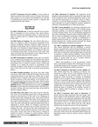 Copyright © 2017 ICC. ALL RIGHTS RESERVED. Accessed by Eric Fitch on May 15, 2018 8:17:14 AM pursuant to License Agreement with ICC. No further reproduction or
distribution authorized. ANY UNAUTHORIZED REPRODUCTION OR DISTRIBUTION IS A VIOLATION OF THE FEDERAL COPYRIGHT ACT AND THE LICENSE
AGREEMENT, AND SUBJECT TO CIVIL AND CRIMINAL PENALTIES THEREUNDER.
SCOPE AND ADMINISTRATION
[A] 107.7 Connection of service utilities. A person shall not
make connections from a utility, source of energy, fuel, power,
water system or sewer system to any building or sys- tem that
is regulated by this code for which a permit is required until
authorized by the code official.
SECTION 108
VIOLATIONS
[A] 108.1 Unlawful acts. It shall be unlawful for any person,
firm or corporation to erect, construct, alter, repair, remove,
demolish or utilize any plumbing system, or cause same to be
done, in conflict with or in violation of any of the provisions
of this code.
[A] 108.2 Notice of violation. The code official shall serve a
notice of violation or order to the person responsible for the
erection, installation, alteration, extension, repair, removal or
demolition of plumbing work in violation of the provisions of
this code, or in violation of a detail statement or the approved
construction documents thereunder, or in violation of a per- mit
or certificate issued under the provisions of this code. Such
order shall direct the discontinuance of the illegal action or
condition and the abatement of the violation.
[A] 108.3 Prosecution of violation. If the notice of violation
is not complied with promptly, the code official shall request
the legal counsel of the jurisdiction to institute the appropri-ate
proceeding at law or in equity to restrain, correct or abate such
violation, or to require the removal or termination of the
unlawful occupancy of the structure in violation of the provi-
sions of this code or of the order or direction made pursuant
thereto.
[A] 108.4 Violation penalties. Any person who shall violate
a provision of this code or shall fail to comply with any of the
requirements thereof or who shall erect, install, alter or repair
plumbing work in violation of the approved construction doc-
uments or directive of the code official, or of a permit or cer-
tificate issued under the provisions of this code, shall be guilty
of a [SPECIFY OFFENSE], punishable by a fine of not more than
[AMOUNT] dollars or by imprisonment not exceed- ing [NUMBER
OF DAYS], or both such fine and imprisonment. Each day that a
violation continues after due notice has been served shall be
deemed a separate offense.
[A] 108.5 Stop work orders. Upon notice from the code offi-
cial, work on any plumbing system that is being performed
contrary to the provisions of this code or in a dangerous or
unsafe manner shall immediately cease. Such notice shall be
in writing and shall be given to the owner of the property, orto
the owner’s authorized agent, or to the person performing the
work. The notice shall state the conditions under which work is
authorized to resume. Where an emergency exists,the code
official shall not be required to give a written notice prior to
stopping the work. Any person who shall continueany work
in or about the structure after having been served with a stop
work order, except such work as that person is directed to
perform to remove a violation or unsafe condition, shall be
liable to a fine of not less than [AMOUNT] dollars or more than
[AMOUNT] dollars.
[A] 108.6 Abatement of violation. The imposition of the
penalties herein prescribed shall not preclude the legal officer
of the jurisdiction from instituting appropriate action to pre-
vent unlawful construction or to restrain, correct or abate a
violation, or to prevent illegal occupancy of a building, struc-
ture or premises, or to stop an illegal act, conduct, business or
utilization of the plumbing on or about any premises.
[A] 108.7 Unsafe plumbing. Any plumbing regulated by this
code that is unsafe or that constitutes a fire or health hazard,
insanitary condition, or is otherwise dangerous to human life
is hereby declared unsafe. Any use of plumbing regulated by
this code constituting a hazard to safety, health or public wel-
fare by reason of inadequate maintenance, dilapidation, obso-
lescence, fire hazard, disaster, damage or abandonment is
hereby declared an unsafe use. Any such unsafe equipment is
hereby declared to be a public nuisance and shall be abated
by repair, rehabilitation, demolition or removal.
[A] 108.7.1 Authority to condemn equipment. Wherethe
code official determines that any plumbing, or portion
thereof, regulated by this code has become hazardous to life,
health or property or has become insanitary, the code official
shall order in writing that such plumbing either be removed
or restored to a safe or sanitary condition. A time limit for
compliance with such order shall be specified in the written
notice. A person shall not use or maintain defective
plumbing after receiving such notice.
Where such plumbing is to be disconnected, written
notice as prescribed in Section 108.2 shall be given. In cases
of immediate danger to life or property, such discon- nection
shall be made immediately without such notice.
[A] 108.7.2 Authority to disconnect service utilities. The
code official shall have the authority to authorize dis-
connection of utility service to the building, structure or
system regulated by the technical codes in case of an
emergency, where necessary, to eliminate an immediate
danger to life or property. Where possible, the owner or
the owner’s authorized agent and occupant of the building,
structure or service system shall be notified of the decision
to disconnect utility service prior to taking such action. If not
notified prior to disconnecting, the owner, the owner’s
authorized agent or occupant of the building, structure or
service systems shall be notified in writing, as soon as
practical thereafter.
[A] 108.7.3 Connection after order to disconnect. A
person shall not make connections from any energy, fuel,
power supply or water distribution system or supply energy,
fuel or water to any equipment regulated by this code that
has been disconnected or ordered to be discon- nected by the
code official or the use of which has been ordered to be
discontinued by the code official until the code official
authorizes the reconnection and use of such equipment.
Where any plumbing is maintained in violation of this
code, and in violation of any notice issued pursuant to the
provisions of this section, the code official shall institute any
appropriate action to prevent, restrain, correct or abate the
violation.
 