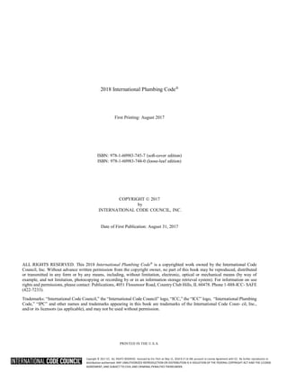 Copyright © 2017 ICC. ALL RIGHTS RESERVED. Accessed by Eric Fitch on May 15, 2018 8:17:14 AM pursuant to License Agreement with ICC. No further reproduction or
distribution authorized. ANY UNAUTHORIZED REPRODUCTION OR DISTRIBUTION IS A VIOLATION OF THE FEDERAL COPYRIGHT ACT AND THE LICENSE
AGREEMENT, AND SUBJECT TO CIVIL AND CRIMINAL PENALTIES THEREUNDER.
2018 International Plumbing Code




First Printing: August 2017
ISBN: 978-1-60983-745-7 (soft-cover edition)
ISBN: 978-1-60983-744-0 (loose-leaf edition)
COPYRIGHT  2017
by
INTERNATIONAL CODE COUNCIL, INC.
Date of First Publication: August 31, 2017
ALL RIGHTS RESERVED. This 2018 International Plumbing Code
is a copyrighted work owned by the International Code
Council, Inc. Without advance written permission from the copyright owner, no part of this book may be reproduced, distributed
or transmitted in any form or by any means, including, without limitation, electronic, optical or mechanical means (by way of
example, and not limitation, photocopying or recording by or in an information storage retrieval system). For information on use
rights and permissions, please contact: Publications, 4051 Flossmoor Road, Country Club Hills, IL 60478. Phone 1-888-ICC- SAFE
(422-7233).
Trademarks: “International Code Council,” the “International Code Council” logo, “ICC,” the “ICC” logo, “International Plumbing
Code,” “IPC” and other names and trademarks appearing in this book are trademarks of the International Code Coun- cil, Inc.,
and/or its licensors (as applicable), and may not be used without permission.
PRINTED IN THE U.S.A.
 