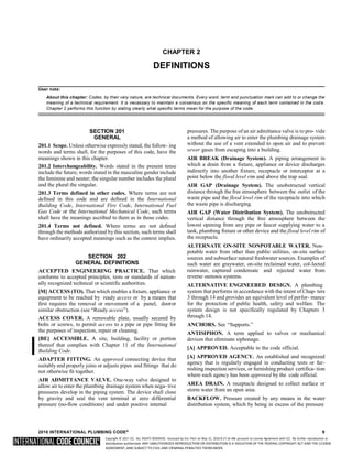 Copyright © 2017 ICC. ALL RIGHTS RESERVED. Accessed by Eric Fitch on May 15, 2018 8:17:14 AM pursuant to License Agreement with ICC. No further reproduction or
distribution authorized. ANY UNAUTHORIZED REPRODUCTION OR DISTRIBUTION IS A VIOLATION OF THE FEDERAL COPYRIGHT ACT AND THE LICENSE
AGREEMENT, AND SUBJECT TO CIVIL AND CRIMINAL PENALTIES THEREUNDER.
CHAPTER 2
DEFINITIONS
User note:
About this chapter: Codes, by their very nature, are technical documents. Every word, term and punctuation mark can add to or change the
meaning of a technical requirement. It is necessary to maintain a consensus on the specific meaning of each term contained in the code.
Chapter 2 performs this function by stating clearly what specific terms mean for the purpose of the code.
SECTION 201
GENERAL
201.1 Scope. Unless otherwise expressly stated, the follow- ing
words and terms shall, for the purposes of this code, have the
meanings shown in this chapter.
201.2 Interchangeability. Words stated in the present tense
include the future; words stated in the masculine gender include
the feminine and neuter; the singular number includes the plural
and the plural the singular.
201.3 Terms defined in other codes. Where terms are not
defined in this code and are defined in the International
Building Code, International Fire Code, International Fuel
Gas Code or the International Mechanical Code, such terms
shall have the meanings ascribed to them as in those codes.
201.4 Terms not defined. Where terms are not defined
through the methods authorized by this section, such terms shall
have ordinarily accepted meanings such as the context implies.
SECTION 202
GENERAL DEFINITIONS
ACCEPTED ENGINEERING PRACTICE. That which
conforms to accepted principles, tests or standards of nation-
ally recognized technical or scientific authorities.
[M] ACCESS (TO). That which enables a fixture, appliance or
equipment to be reached by ready access or by a means that
first requires the removal or movement of a panel, dooror
similar obstruction (see “Ready access”).
ACCESS COVER. A removable plate, usually secured by
bolts or screws, to permit access to a pipe or pipe fitting for
the purposes of inspection, repair or cleaning.
[BE] ACCESSIBLE. A site, building, facility or portion
thereof that complies with Chapter 11 of the International
Building Code.
ADAPTER FITTING. An approved connecting device that
suitably and properly joins or adjusts pipes and fittings that do
not otherwise fit together.
AIR ADMITTANCE VALVE. One-way valve designed to
allow air to enter the plumbing drainage system when nega- tive
pressures develop in the piping system. The device shall close
by gravity and seal the vent terminal at zero differential
pressure (no-flow conditions) and under positive internal
pressures. The purpose of an air admittance valve is to pro- vide
a method of allowing air to enter the plumbing drainage system
without the use of a vent extended to open air and to prevent
sewer gases from escaping into a building.
AIR BREAK (Drainage System). A piping arrangement in
which a drain from a fixture, appliance or device discharges
indirectly into another fixture, receptacle or interceptor at a
point below the flood level rim and above the trap seal.
AIR GAP (Drainage System). The unobstructed vertical
distance through the free atmosphere between the outlet of the
waste pipe and the flood level rim of the receptacle into which
the waste pipe is discharging.
AIR GAP (Water Distribution System). The unobstructed
vertical distance through the free atmosphere between the
lowest opening from any pipe or faucet supplying water to a
tank, plumbing fixture or other device and the flood level rim of
the receptacle.
ALTERNATE ON-SITE NONPOTABLE WATER. Non-
potable water from other than public utilities, on-site surface
sources and subsurface natural freshwater sources. Examples of
such water are graywater, on-site reclaimed water, col-lected
rainwater, captured condensate and rejected water from
reverse osmosis systems.
ALTERNATIVE ENGINEERED DESIGN. A plumbing
system that performs in accordance with the intent of Chap- ters
3 through 14 and provides an equivalent level of perfor- mance
for the protection of public health, safety and welfare. The
system design is not specifically regulated by Chapters 3
through 14.
ANCHORS. See “Supports.”
ANTISIPHON. A term applied to valves or mechanical
devices that eliminate siphonage.
[A] APPROVED. Acceptable to the code official.
[A] APPROVED AGENCY. An established and recognized
agency that is regularly engaged in conducting tests or fur-
nishing inspection services, or furnishing product certifica- tion
where such agency has been approved by the code official.
AREA DRAIN. A receptacle designed to collect surface or
storm water from an open area.
BACKFLOW. Pressure created by any means in the water
distribution system, which by being in excess of the pressure
2018 INTERNATIONAL PLUMBING CODE® 9
 