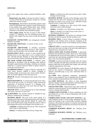 Copyright © 2017 ICC. ALL RIGHTS RESERVED. Accessed by Eric Fitch on May 15, 2018 8:17:14 AM pursuant to License Agreement with ICC. No further reproduction or
distribution authorized. ANY UNAUTHORIZED REPRODUCTION OR DISTRIBUTION IS A VIOLATION OF THE FEDERAL COPYRIGHT ACT AND THE LICENSE
AGREEMENT, AND SUBJECT TO CIVIL AND CRIMINAL PENALTIES THEREUNDER.
DEFINITIONS
in the water supply mains causes a potential backflow condi-
tion.
Backpressure, low head. A pressure less than or equal to
4.33 psi (29.88 kPa) or the pressure exerted by a 10-foot
(3048 mm) column of water.
Backsiphonage. The backflow of potentially contami- nated
water into the potable water system as a result of the pressure
in the potable water system falling below atmo- spheric
pressure of the plumbing fixtures, pools, tanks or vats
connected to the potable water distribution piping.
Water supply system. The flow of water or other liquids,
mixtures or substances into the distribution pipes of a
potable water supply from any source except the intended
source.
BACKFLOW CONNECTION. Any arrangement whereby
backflow is possible.
** BACKFLOW, DRAINAGE. A reversal of flow in the
drainage system.
BACKFLOW PREVENTER. A backflow prevention
assembly, a backflow prevention device or other means or
method to prevent backflow into the potable water supply.
BACKWATER VALVE. A device or valve installed in the
building drain or sewer pipe where a sewer is subject to back-
flow, and that prevents drainage or waste from backing up
into a lower level or fixtures and causing a flooding condi- tion.
[BS] BASE FLOOD ELEVATION. A reference point,
determined in accordance with the building code, based on
the depth or peak elevation of flooding, including wave height,
which has a 1 percent (100-year flood) or greater chance of
occurring in any given year.
BATHROOM GROUP. A group of fixtures consisting of a
water closet, lavatory, bathtub or shower, including or
excluding a bidet, an emergency floor drain or both. Such fix-
tures are located together on the same floor level.
BRANCH. Any part of the piping system except a riser, main
or stack.
BRANCH INTERVAL. A vertical measurement of dis- tance,
8 feet (2438 mm) or more in developed length, between the
connections of horizontal branches to a drainage stack.
Measurements are taken down the stack from the high- est
horizontal branch connection.
BRANCH VENT. A vent connecting one or more individual
vents with a vent stack or stack vent.
[A] BUILDING. Any structure utilized or intended for sup-
porting or sheltering any occupancy.
BUILDING DRAIN. That part of the lowest piping of a
drainage system that receives the discharge from soil, waste and
other drainage pipes inside and that extends 30 inches (762
mm) in developed length of pipe beyond the exterior walls of
the building and conveys the drainage to the building sewer.
Combined. A building drain that conveys both sewage and
storm water or other drainage.
Sanitary. A building drain that conveys sewage only.
Storm. A building drain that conveys storm water or other
drainage, but not sewage.
BUILDING SEWER. That part of the drainage system that
extends from the end of the building drain and conveys the
discharge to a public sewer, private sewer, individual sewage
disposal system or other point of disposal.
Combined. A building sewer that conveys both sewage
and storm water or other drainage.
Sanitary. A building sewer that conveys sewage only.
Storm. A building sewer that conveys storm water or
other drainage, but not sewage.
BUILDING SUBDRAIN. That portion of a drainage system
that does not drain by gravity into the building sewer.
BUILDING TRAP. A device, fitting or assembly of fittings
installed in the building drain to prevent circulation of air
between the drainage system of the building and the building
sewer.
CIRCUIT VENT. A vent that connects to a horizontal drain-
age branch and vents two traps to not more than eight traps or
trapped fixtures connected into a battery.
CIRCULATING HOT WATER SYSTEM. A specifically
designed water distribution system where one or more pumps
are operated in the service hot water piping to circulate heated
water from the water-heating equipment to fixture supply and
back to the water-heating equipment.
CISTERN. A small covered tank for storing water for a home
or farm. Generally, this tank stores rainwater to be uti- lized for
purposes other than in the potable water supply, and such tank
is placed underground in most cases.
CLEANOUT. An access opening in the drainage system uti-
lized for the removal of obstructions. Types of cleanouts
include a removable plug or cap, and a removable fixture or
fixture trap.
[A] CODE. These regulations, subsequent amendments
thereto or any emergency rule or regulation that the adminis-
trative authority having jurisdiction has lawfully adopted.
[A] CODE OFFICIAL. The officer or other designated
authority charged with the administration and enforcement of
this code, or a duly authorized representative.
COLLECTION PIPE. Unpressurized pipe used within the
collection system that drains on-site nonpotable water or rain-
water to a storage tank by gravity.
COMBINATION FIXTURE. A fixture combining one sink
and laundry tray or a two- or three-compartment sink or laun-
dry tray in one unit.
COMBINATION WASTE AND VENT SYSTEM. A spe-
cially designed system of waste piping embodying the hori-
zontal wet venting of one or more sinks, lavatories, drinking
fountains or floor drains by means of a common waste and vent
pipe adequatelysized to provide free movement of air above the
flow line of the drain.
COMBINED BUILDING DRAIN. See “Building drain,
combined.”
COMBINED BUILDING SEWER. See “Building sewer,
combined.”
10 2018 INTERNATIONAL PLUMBING CODE®
*
 