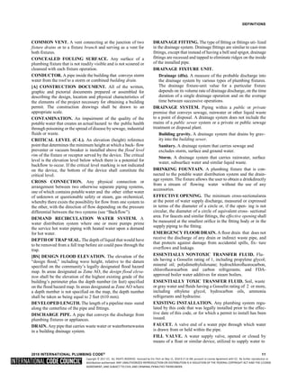 Copyright © 2017 ICC. ALL RIGHTS RESERVED. Accessed by Eric Fitch on May 15, 2018 8:17:14 AM pursuant to License Agreement with ICC. No further reproduction or
distribution authorized. ANY UNAUTHORIZED REPRODUCTION OR DISTRIBUTION IS A VIOLATION OF THE FEDERAL COPYRIGHT ACT AND THE LICENSE
AGREEMENT, AND SUBJECT TO CIVIL AND CRIMINAL PENALTIES THEREUNDER.
DEFINITIONS
COMMON VENT. A vent connecting at the junction of two
fixture drains or to a fixture branch and serving as a vent for
both fixtures.
CONCEALED FOULING SURFACE. Any surface of a
plumbing fixture that is not readily visible and is not scoured or
cleansed with each fixture operation.
CONDUCTOR. A pipe inside the building that conveys storm
water from the roof to a storm or combined building drain.
[A] CONSTRUCTION DOCUMENT. All of the written,
graphic and pictorial documents prepared or assembled for
describing the design, location and physical characteristics of
the elements of the project necessary for obtaining a building
permit. The construction drawings shall be drawn to an
appropriate scale.
CONTAMINATION. An impairment of the quality of the
potable water that creates an actual hazard to the public health
through poisoning or the spread of disease by sewage, industrial
fluids or waste.
CRITICAL LEVEL (C-L). An elevation (height) reference
point that determines the minimum height at which a back- flow
preventer or vacuum breaker is installed above the flood level
rim of the fixture or receptor served by the device. The critical
level is the elevation level below which there is a potential for
backflow to occur. If the critical level marking is not indicated
on the device, the bottom of the device shall constitute the
critical level.
CROSS CONNECTION. Any physical connection or
arrangement between two otherwise separate piping systems,
one of which contains potable water and the other either water
of unknown or questionable safety or steam, gas orchemical,
whereby there exists the possibility for flow from one system to
the other, with the direction of flow depending on the pressure
differential between the two systems (see “Backflow”).
DEMAND RECIRCULATION WATER SYSTEM. A
water distribution system where one or more pumps prime
the service hot water piping with heated water upon a demand
for hot water.
DEPTH OF TRAP SEAL. The depth of liquid that would have
to be removed from a full trap before air could pass through the
trap.
[BS] DESIGN FLOOD ELEVATION. The elevation of the
“design flood,” including wave height, relative to the datum
specified on the community’s legally designated flood hazard
map. In areas designated as Zone AO, the design flood eleva-
tion shall be the elevation of the highest existing grade of the
building’s perimeter plus the depth number (in feet) specified
on the flood hazard map. In areas designated as Zone AO where
a depth number is not specified on the map, the depth number
shall be taken as being equal to 2 feet (610 mm).
DEVELOPED LENGTH. The length of a pipeline mea- sured
along the centerline of the pipe and fittings.
DISCHARGE PIPE. A pipe that conveys the discharge from
plumbing fixtures or appliances.
DRAIN. Any pipe that carries waste water or waterbornewastes
in a building drainage system.
DRAINAGE FITTING. The type of fitting or fittings uti- lized
in the drainage system. Drainage fittings are similar to cast-iron
fittings, except that instead of having a bell and spigot, drainage
fittings are recessed and tapped to eliminate ridges on the inside
of the installed pipe.
DRAINAGE FIXTURE UNIT.
Drainage (dfu). A measure of the probable discharge into
the drainage system by various types of plumbing fixtures.
The drainage fixture-unit value for a particular fixture
depends on its volume rate of drainage discharge, on the time
duration of a single drainage operation and on the average
time between successive operations.
DRAINAGE SYSTEM. Piping within a public or private
premise that conveys sewage, rainwater or other liquid waste
to a point of disposal. A drainage system does not include the
mains of a public sewer system or a private or public sewage
treatment or disposal plant.
Building gravity. A drainage system that drains by grav-
ity into the building sewer.
Sanitary. A drainage system that carries sewage and
excludes storm, surface and ground water.
Storm. A drainage system that carries rainwater, surface
water, subsurface water and similar liquid waste.
DRINKING FOUNTAIN. A plumbing fixture that is con-
nected to the potable water distribution system and the drain-
age system. The fixture allows the user to obtain a drinkdirectly
from a stream of flowing water without the use of any
accessories.
EFFECTIVE OPENING. The minimum cross-sectionalarea
at the point of water supply discharge, measured or expressed
in terms of the diameter of a circle or, if the open- ing is not
circular, the diameter of a circle of equivalent cross- sectional
area. For faucets and similar fittings, the effective opening shall
be measured at the smallest orifice in the fitting body or in the
supply piping to the fitting.
EMERGENCY FLOOR DRAIN. A floor drain that does not
receive the discharge of any drain or indirect waste pipe, and
that protects against damage from accidental spills, fix- ture
overflows and leakage.
ESSENTIALLY NONTOXIC TRANSFER FLUID. Flu-
ids having a Gosselin rating of 1, including propylene glycol;
mineral oil; polydimethylsiloxane; hydrochlorofluorocarbon,
chlorofluorocarbon and carbon refrigerants; and FDA-
approved boiler water additives for steam boilers.
ESSENTIALLY TOXIC TRANSFER FLUID. Soil, waste
or gray water and fluids having a Gosselin rating of 2 or more,
including ethylene glycol, hydrocarbon oils, ammonia
refrigerants and hydrazine.
EXISTING INSTALLATION. Any plumbing system regu-
lated by this code that was legally installed prior to the effec-
tive date of this code, or for which a permit to install has been
issued.
FAUCET. A valve end of a water pipe through which water
is drawn from or held within the pipe.
FILL VALVE. A water supply valve, opened or closed by
means of a float or similar device, utilized to supply water to
2018 INTERNATIONAL PLUMBING CODE® 11
 