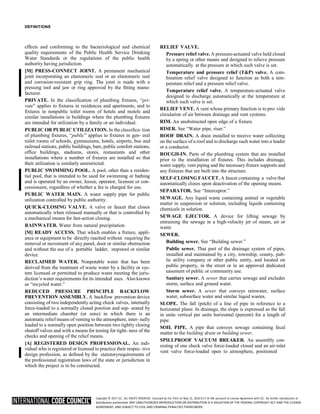 Copyright © 2017 ICC. ALL RIGHTS RESERVED. Accessed by Eric Fitch on May 15, 2018 8:17:14 AM pursuant to License Agreement with ICC. No further reproduction or
distribution authorized. ANY UNAUTHORIZED REPRODUCTION OR DISTRIBUTION IS A VIOLATION OF THE FEDERAL COPYRIGHT ACT AND THE LICENSE
AGREEMENT, AND SUBJECT TO CIVIL AND CRIMINAL PENALTIES THEREUNDER.
DEFINITIONS
effects and conforming to the bacteriological and chemical
quality requirements of the Public Health Service Drinking
Water Standards or the regulations of the public health
authority having jurisdiction.
[M] PRESS-CONNECT JOINT. A permanent mechanical
joint incorporating an elastomeric seal or an elastomeric seal
and corrosion-resistant grip ring. The joint is made with a
pressing tool and jaw or ring approved by the fitting manu-
facturer.
PRIVATE. In the classification of plumbing fixtures, “pri-
vate” applies to fixtures in residences and apartments, and to
fixtures in nonpublic toilet rooms of hotels and motels and
similar installations in buildings where the plumbing fixtures
are intended for utilization by a family or an individual.
PUBLIC OR PUBLIC UTILIZATION. In the classifica- tion
of plumbing fixtures, “public” applies to fixtures in gen- eral
toilet rooms of schools, gymnasiums, hotels, airports, bus and
railroad stations, public buildings, bars, public comfort stations,
office buildings, stadiums, stores, restaurants and other
installations where a number of fixtures are installed so that
their utilization is similarly unrestricted.
PUBLIC SWIMMING POOL. A pool, other than a residen-
tial pool, that is intended to be used for swimming or bathing
and is operated by an owner, lessee, operator, licensee or con-
cessionaire, regardless of whether a fee is charged for use.
PUBLIC WATER MAIN. A water supply pipe for public
utilization controlled by public authority.
QUICK-CLOSING VALVE. A valve or faucet that closes
automatically when released manually or that is controlled by
a mechanical means for fast-action closing.
RAINWATER. Water from natural precipitation.
[M] READY ACCESS. That which enables a fixture, appli-
ance or equipment to be directly reached without requiring the
removal or movement of any panel, door or similar obstruction
and without the use of a portable ladder, stepstool or similar
device.
RECLAIMED WATER. Nonpotable water that has been
derived from the treatment of waste water by a facility or sys-
tem licensed or permitted to produce water meeting the juris-
diction’s water requirements for its intended uses. Also known
as “recycled water.”
REDUCED PRESSURE PRINCIPLE BACKFLOW
PREVENTION ASSEMBLY. A backflow prevention device
consisting of two independently acting check valves, internally
force-loaded to a normally closed position and sep- arated by
an intermediate chamber (or zone) in which there is an
automatic relief means of venting to the atmosphere, inter- nally
loaded to a normally open position between two tightly closing
shutoff valves and with a means for testing for tight- ness of the
checks and opening of the relief means.
[A] REGISTERED DESIGN PROFESSIONAL. An indi-
vidual who is registered or licensed to practice their respec- tive
design profession, as defined by the statutoryrequirements of
the professional registration laws of the state or jurisdiction in
which the project is to be constructed.
RELIEF VALVE.
Pressure relief valve. A pressure-actuated valve held closed
by a spring or other means and designed to relieve pressure
automatically at the pressure at which such valve is set.
Temperature and pressure relief (T&P) valve. A com-
bination relief valve designed to function as both a tem-
perature relief and a pressure relief valve.
Temperature relief valve. A temperature-actuated valve
designed to discharge automatically at the temperature at
which such valve is set.
RELIEF VENT. A vent whose primary function is to pro- vide
circulation of air between drainage and vent systems.
RIM. An unobstructed open edge of a fixture.
RISER. See “Water pipe, riser.”
ROOF DRAIN. A drain installed to receive water collecting
on the surface of a roof and to discharge such water into a leader
or a conductor.
ROUGH-IN. Parts of the plumbing system that are installed
prior to the installation of fixtures. This includes drainage,
water supply, vent piping and the necessary fixture supports and
any fixtures that are built into the structure.
SELF-CLOSING FAUCET. A faucet containing a valve that
automatically closes upon deactivation of the opening means.
SEPARATOR. See “Interceptor.”
SEWAGE. Any liquid waste containing animal or vegetable
matter in suspension or solution, including liquids containing
chemicals in solution.
SEWAGE EJECTOR. A device for lifting sewage by
entraining the sewage in a high-velocity jet of steam, air or
water.
SEWER.
Building sewer. See “Building sewer.”
Public sewer. That part of the drainage system of pipes,
installed and maintained by a city, township, county, pub-
lic utility company or other public entity, and located on
public property, in the street or in an approved dedicated
easement of public or community use.
Sanitary sewer. A sewer that carries sewage and excludes
storm, surface and ground water.
Storm sewer. A sewer that conveys rainwater, surface
water, subsurface water and similar liquid wastes.
SLOPE. The fall (pitch) of a line of pipe in reference to a
horizontal plane. In drainage, the slope is expressed as the fall
in units vertical per units horizontal (percent) for a length of
pipe.
SOIL PIPE. A pipe that conveys sewage containing fecal
matter to the building drain or building sewer.
SPILLPROOF VACUUM BREAKER. An assembly con-
sisting of one check valve force-loaded closed and an air-inlet
vent valve force-loaded open to atmosphere, positioned
 