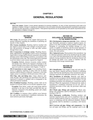 Copyright © 2017 ICC. ALL RIGHTS RESERVED. Accessed by Eric Fitch on May 15, 2018 8:17:14 AM pursuant to License Agreement with ICC. No further reproduction or
distribution authorized. ANY UNAUTHORIZED REPRODUCTION OR DISTRIBUTION IS A VIOLATION OF THE FEDERAL COPYRIGHT ACT AND THE LICENSE
AGREEMENT, AND SUBJECT TO CIVIL AND CRIMINAL PENALTIES THEREUNDER.
CHAPTER 3
GENERAL REGULATIONS
User note:
About this chapter: Chapter 3 covers general regulations for plumbing installations. As many of these requirements would need to be
repeated in Chapters 3 through 14, placing such requirements in only one location eliminates code development coordination issues associ-
ated with the same requirement in multiple locations. These general requirements can be superseded by more specific requirements for cer-
tain applications in Chapters 3 through 14.
SECTION 301
GENERAL
301.1 Scope. The provisions of this chapter shall govern the
general regulations regarding the installation of plumbing not
specific to other chapters.
301.2 System installation. Plumbing shall be installed with
due regard to preservation of the strength of structural mem-
bers and prevention of damage to walls and other surfaces
through fixture usage.
301.3 Connections to drainage system. Plumbing fixtures,
drains, appurtenances and appliances used to receive or discharge
liquid waste or sewage shall be directly connected to the sanitary
drainage system of the building or premises, in accordance with
the requirements of this code. This section shall not be construed
to prevent indirect waste systems required by Chapter 8.
Exception: Bathtubs, showers, lavatories, clothes washers
and laundry trays shall not be required to discharge to the
sanitary drainage system where such fixtures discharge to an
approved system in accordance with Chapters 13 and 14.
301.4 Connections to water supply. Every plumbing fixture,
device or appliance requiring or using water for its proper
operation shall be directly or indirectly connected to the water
supply system in accordance with the provisions of this code.
301.5 Pipe, tube and fitting sizes. Unless otherwise indi-
cated, the pipe, tube and fitting sizes specified in this code are
expressed in nominal or standard sizes as designated in the
referenced material standards.
301.6 Prohibited locations. Plumbing systems shall not be
located in an elevator shaft or in an elevator equipment room.
Exception: Floor drains, sumps and sump pumps shall be
permitted at the base of the shaft, provided that they are
indirectly connected to the plumbing system and comply
with Section 1003.4.
301.7 Conflicts. In instances where conflicts occur between
this code and the manufacturer’s installation instructions, the
more restrictive provisions shall apply.
SECTION 302
EXCLUSION OF MATERIALS DETRIMENTAL
TO THE SEWER SYSTEM
302.1 Detrimental or dangerous materials. Ashes, cindersor
rags; flammable, poisonous or explosive liquids or gases; oil,
grease or any other insoluble material capable of obstruct- ing,
damaging or overloading the building drainage or sewer
system, or capable of interfering with the normal operation of
the sewage treatment processes, shall not be deposited, byany
means, into such systems.
302.2 Industrial wastes. Waste products from manufactur- ing
or industrial operations shall not be introduced into the public
sewer until it has been determined by the code official or other
authority having jurisdiction that the introduction thereof will
not damage the public sewer system or interfere with the
functioning of the sewage treatment plant.
SECTION 303
MATERIALS
303.1 Identification. Each length of pipe and each pipe fit-
ting, trap, fixture, material and device utilized in a plumbing
system shall bear the identification of the manufacturer and any
markings required by the applicable referenced stan- dards.
303.2 Installation of materials. Materials used shall be
installed in strict accordance with the standards under which the
materials are accepted and approved. In the absence of such
installation procedures, the manufacturer’s instructions shall be
followed. Where the requirements of referenced stan- dards or
manufacturer’s installation instructions do not con- form to
minimum provisions of this code, the provisions ofthis code
shall apply.
303.3 Plastic pipe, fittings and components. Plastic pipe,
fittings and components shall be third-party certified as con-
forming to NSF 14.
303.4 Third-party certification. Plumbing products and
materials required by the code to be in compliance with a ref-
erenced standard shall be listed by a third-party certification
agency as complying with the referenced standards. Products
and materials shall be identified in accordance with Section
303.1.
303.5 Cast-iron soil pipe, fittings and components. Cast-
iron soil pipes and fittings, and the couplings used to join
2018 INTERNATIONAL PLUMBING CODE® 17
 