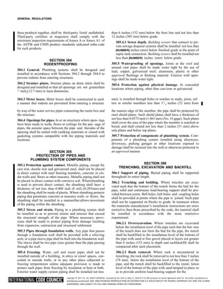 Copyright © 2017 ICC. ALL RIGHTS RESERVED. Accessed by Eric Fitch on May 15, 2018 8:17:14 AM pursuant to License Agreement with ICC. No further reproduction or
distribution authorized. ANY UNAUTHORIZED REPRODUCTION OR DISTRIBUTION IS A VIOLATION OF THE FEDERAL COPYRIGHT ACT AND THE LICENSE
AGREEMENT, AND SUBJECT TO CIVIL AND CRIMINAL PENALTIES THEREUNDER.
2
GENERAL REGULATIONS
these products together, shall be third-party listed andlabeled.
Third-party certifiers or inspectors shall comply with the
minimum inspection requirements of Annex A or Annex A1 of
the ASTM and CISPI product standards indicated inthe code
for such products.
SECTION 304
RODENTPROOFING
304.1 General. Plumbing systems shall be designed and
installed in accordance with Sections 304.2 through 304.4 to
prevent rodents from entering structures.
304.2 Strainer plates. Strainer plates on drain inlets shall be
designed and installed so that all openings are not greaterthan
1
/ inch (12.7 mm) in least dimension.
than 6 inches (152 mm) below the frost line and not less than
12 inches (305 mm) below grade.
305.4.1 Sewer depth. Building sewers that connect to pri-
vate sewage disposal systems shall be installed not less than
[NUMBER] inches (mm) below finished grade at the point of
septic tank connection. Building sewers shall be installed not
less than [NUMBER] inches (mm) below grade.
305.5 Waterproofing of openings. Joints at the roof and
around vent pipes shall be made water tight by the use of
lead, copper, galvanized steel, aluminum, plastic or other
approved flashings or flashing material. Exterior wall open-
ings shall be made water tight.
305.6 Protection against physical damage. In concealed
locations where piping, other than cast-iron or galvanized
304.3 Meter boxes. Meter boxes shall be constructed in such steel, is installed through holes or notches in studs, joists, raf-
a manner that rodents are prevented from entering a structure ters or similar members less than 11
/ inches (32 mm) from
by way of the water service pipes connecting the meter box and
the structure.
304.4 Openings for pipes. In or on structures where open- ings
have been made in walls, floors or ceilings for the pas- sage of
pipes, the annular space between the pipe and thesides of the
opening shall be sealed with caulking materials or closed with
gasketing systems compatible with the piping materials and
locations.
SECTION 305
PROTECTION OF PIPES AND
PLUMBING SYSTEM COMPONENTS
305.1 Protection against contact. Metallic piping, except for
cast iron, ductile iron and galvanized steel, shall not be placed
in direct contact with steel framing members, concrete or cin-
der walls and floors or other masonry. Metallic piping shall not
be placed in direct contact with corrosive soil. Wheresheathing
is used to prevent direct contact, the sheathing shall have a
thickness of not less than 0.008 inch (8 mil) (0.203mm) and
the sheathing shall be made of plastic. Where sheathing protects
piping that penetrates concrete or masonry walls or floors, the
sheathing shall be installed in a mannerthat allows movement
of the piping within the sheathing.
305.2 Stress and strain. Piping in a plumbing system shall
be installed so as to prevent strains and stresses that exceed
the structural strength of the pipe. Where necessary, provi-
sions shall be made to protect piping from damage resulting
from expansion, contraction and structural settlement.
305.3 Pipes through foundation walls. Any pipe that passes
through a foundation wall shall be provided with a relieving
arch, or a pipe sleeve pipe shall be built into the foundation wall.
The sleeve shall be two pipe sizes greater than the pipe passing
through the wall.
305.4 Freezing. Water, soil and waste pipes shall not be
installed outside of a building, in attics or crawl spaces, con-
cealed in outside walls, or in any other place subjected to
freezing temperatures unless adequate provision is made to
protect such pipes from freezing by insulation or heat or both.
Exterior water supply system piping shall be installed not less
the nearest edge of the member, the pipe shall be protected by
steel shield plates. Such shield plates shall have a thickness of
not less than 0.0575 inch (1.463 mm) (No. 16 gage). Such plates
shall cover the area of the pipe where the member is notched or
bored, and shall extend not less than 2 inches (51 mm) above
sole plates and below top plates.
305.7 Protection of components of plumbing system. Com-
ponents of a plumbing system installed along alleyways,
driveways, parking garages or other locations exposed to
damage shall be recessed into the wall or otherwise protected in
an approved manner.
SECTION 306
TRENCHING, EXCAVATION AND BACKFILL
306.1 Support of piping. Buried piping shall be supported
throughout its entire length.
306.2 Trenching and bedding. Where trenches are exca-
vated such that the bottom of the trench forms the bed for the
pipe, solid and continuous load-bearing support shall be pro-
vided between joints. Bell holes, hub holes and coupling holes
shall be provided at points where the pipe is joined. Such pipe
shall not be supported on blocks to grade. In instances where
the materials manufacturer’s installation instructions are more
restrictive than those prescribed by the code, the material shall
be installed in accordance with the more restrictive
requirement.
306.2.1 Overexcavation. Where trenches are excavated
below the installation level of the pipe such that the bot- tom
of the trench does not form the bed for the pipe, the trench
shall be backfilled to the installation level of the bottom of
the pipe with sand or fine gravel placed in layers not greater
than 6 inches (152 mm) in depth and suchbackfill shall be
compacted after each placement.
306.2.2 Rock removal. Where rock is encountered in
trenching, the rock shall be removed to not less than 3 inches
(76 mm) below the installation level of the bottom of the
pipe, and the trench shall be backfilled to the instal- lation
level of the bottom of the pipe with sand tamped in place so
as to provide uniform load-bearing support for the
4
 