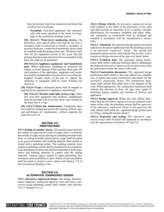 Copyright © 2017 ICC. ALL RIGHTS RESERVED. Accessed by Eric Fitch on May 15, 2018 8:17:14 AM pursuant to License Agreement with ICC. No further reproduction or
distribution authorized. ANY UNAUTHORIZED REPRODUCTION OR DISTRIBUTION IS A VIOLATION OF THE FEDERAL COPYRIGHT ACT AND THE LICENSE
AGREEMENT, AND SUBJECT TO CIVIL AND CRIMINAL PENALTIES THEREUNDER.
GENERAL REGULATIONS
than the primary drain line connection and below the
overflow rim of such pan.
Exception: Fuel-fired appliances that automati-
cally shut down operation in the event of a stop-
page in the condensate drainage system.
[M] 314.2.3.1 Water-level monitoring devices. On
down-flow units and all other coils that do not have a
secondary drain or provisions to install a secondary or
auxiliary drain pan, a water-level monitoring device shall
be installed inside the primary drain pan. Thisdevice shall
shut off the equipment served in the event that the
primary drain becomes restricted. Devices installed in the
drain line shall not be permitted.
[M] 314.2.3.2 Appliance, equipment and insulationin
pans. Where appliances, equipment or insulation are
subject to water damage when auxiliary drain pans fill
such portions of the appliances, equipment and insula-
tion shall be installed above the flood level rim of the pan.
Supports located inside of the pan to support the
appliance or equipment shall be water resistant and
approved.
[M] 314.2.4 Traps. Condensate drains shall be trapped as
required by the equipment or appliance manufacturer.
[M] 314.2.4.1 Ductless mini-split system traps. Duct-
less mini-split equipment that produces condensation
shall be provided with an in-line check valve located in
the drain line or a trap.
[M] 314.2.5 Drain line maintenance. Condensate drain
lines shall be configured to permit the clearing of block- ages
and performance of maintenance without requiring the
drain line to be cut.
SECTION 315
PENETRATIONS
315.1 Sealing of annular spaces. The annular space between
the outside of a pipe and the inside of a pipe sleeve or between
the outside of a pipe and an opening in a building envelope wall,
floor, or ceiling assembly penetrated by a pipe shall be sealed
in an approved manner with caulking material, foam sealant or
closed with a gasketing system. The caulking material, foam
sealant or gasketing system shall be designed for the conditions
at the penetration location and shall becompatible with the pipe,
sleeve and building materials in contact with the sealing
materials. Annular spaces created by pipes penetrating fire-
resistance-rated assemblies or mem- branes of such assemblies
shall be sealed or closed in accor- dance with Section 714 of
the International Building Code.
SECTION 316
ALTERNATIVE ENGINEERED DESIGN
316.1 Alternative engineered design. The design, documen-
tation, inspection, testing and approval of an alternative engi-
neered design plumbing system shall comply with Sections
316.1.1 through 316.1.6.
316.1.1 Design criteria. An alternative engineered design
shall conform to the intent of the provisions of this code
and shall provide an equivalent level of quality, strength,
effectiveness, fire resistance, durability and safety. Mate-
rial, equipment or components shall be designed and
installed in accordance with the manufacturer’s instruc-
tions.
316.1.2 Submittal. The registered design professional shall
indicate on the permit application that the plumbing system
is an alternative engineered design. The permit and
permanent permit records shall indicate that an alter- native
engineered design was part of the approved instal- lation.
316.1.3 Technical data. The registered design profes-
sional shall submit sufficient technical data to substantiate
the proposed alternative engineered design and to prove that
the performance meets the intent of this code.
316.1.4 Construction documents. The registered design
professional shall submit to the code official two complete
sets of signed and sealed construction documents for the
alternative engineering design. The construction docu-
ments shall include floor plans and a riser diagram of the
work. Where appropriate, the construction documents shall
indicate the direction of flow, all pipe sizes, grade of
horizontal piping, loading and location of fixtures and
appliances.
316.1.5 Design approval. Where the code official deter-
mines that the alternative engineered design conforms to the
intent of this code, the plumbing system shall be approved.
If the alternative engineered design is not approved, the
code official shall notify the registered design professional
in writing, stating the reasons thereof.
316.1.6 Inspection and testing. The alternative engi-
neered design shall be tested and inspected in accordance
with the requirements of Sections 107 and 312.
 