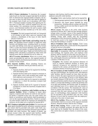 Copyright © 2017 ICC. ALL RIGHTS RESERVED. Accessed by Eric Fitch on May 15, 2018 8:17:14 AM pursuant to License Agreement with ICC. No further reproduction or
distribution authorized. ANY UNAUTHORIZED REPRODUCTION OR DISTRIBUTION IS A VIOLATION OF THE FEDERAL COPYRIGHT ACT AND THE LICENSE
AGREEMENT, AND SUBJECT TO CIVIL AND CRIMINAL PENALTIES THEREUNDER.
FIXTURES, FAUCETS AND FIXTURE FITTINGS
403.1.1 Fixture calculations. To determine the occupant
load of each sex, the total occupant load shall be divided in
half. To determine the required number of fixtures, the fix-
ture ratio or ratios for each fixture type shall be applied to
the occupant load of each sex in accordance with Table
403.1. Fractional numbers resulting from applying the fix-
ture ratios of Table 403.1 shall be rounded up to the next
whole number. For calculations involving multiple occu-
pancies, such fractional numbers for each occupancy shall
first be summed and then rounded up to the next whole
number.
Exception: The total occupant load shall not berequired
to be divided in half where approved statistical data
indicates a distribution of the sexes of other than50
percent of each sex.
403.1.2 Single-user toilet facility and bathing room fix-
tures. The plumbing fixtures located in single-user toilet
facilities and bathing rooms, including family or assisted-
use toilet and bathing rooms that are required by Section
1109.2.1 of the International Building Code, shall contrib-
ute toward the total number of required plumbing fixtures
for a building or tenant space. Single-user toilet facilities and
bathing rooms, and family or assisted-use toilet rooms and
bathing rooms shall be identified for use by either sex.
403.1.3 Lavatory distribution. Where two or more toilet
rooms are provided for each sex, the required number of
lavatories shall be distributed proportionately to the required
number of water closets.
403.2 Separate facilities. Where plumbing fixtures are
required, separate facilities shall be provided for each sex.
Exceptions:
1. Separate facilities shall not be required for dwelling
units and sleeping units.
2. Separate facilities shall not be required in structures or
tenant spaces with a total occupant load, includ- ing
both employees and customers, of 15 or fewer.
3. Separate facilities shall not be required in mercantile
occupancies in which the maximum occupant load
is 100 or fewer.
4. Separate facilities shall not be required in business
occupancies in which the maximum occupant load is
25 or fewer.
403.2.1 Family or assisted-use toilet facilities serving as
separate facilities. Where a building or tenant space
requires a separate toilet facility for each sex and each toi-
let facility is required to have only one water closet, two
family or assisted-use toilet facilities shall be permitted to
serve as the required separate facilities. Family or assisted-
use toilet facilities shall not be required to be identified for
exclusive use by either sex as required by Section 403.4.
403.3 Employee and public toilet facilities. For structures and
tenant spaces intended for public utilization, customers, patrons
and visitors shall be provided with public toilet facili- ties.
Employees associated with structures and tenant spaces shall be
provided with toilet facilities. The number of plumb- ing
fixtures located within the required toilet facilities shallbe
provided in accordance with Section 403 for all users.
Employee toilet facilities shall be either separate or combined
employee and public toilet facilities.
Exception: Public toilet facilities shall not be required for:
1. Parking garages operated without parking atten- dants.
2. Structures and tenant spaces intended for quick
transactions, including takeout, pickup and drop-off,
having a public access area less than or equal to 300
square feet (28 m2
).
403.3.1 Access. The route to the public toilet facilities
required by Section 403.3 shall not pass through kitchens,
storage rooms or closets. Access to the required facilities
shall be from within the building or from the exterior of the
building. Routes shall comply with the accessibility
requirements of the International Building Code. The pub-
lic shall have access to the required toilet facilities at all
times that the building is occupied.
403.3.2 Prohibited toilet room location. Toilet rooms
shall not open directly into a room used for the preparation
of food for service to the public.
403.3.3 Location of toilet facilities in occupancies other
than malls. In occupancies other than covered and open
mall buildings, the required public and employee toilet
facilities shall be located not more than one story above or
below the space required to be provided with toilet facili-
ties, and the path of travel to such facilities shall not exceed
a distance of 500 feet (152 m).
Exception: The location and maximum distances of
travel to required employee facilities in factory and
industrial occupancies are permitted to exceed that
required by this section, provided that the location and
maximum distance of travel are approved.
403.3.4 Location of toilet facilities in malls. In covered
and open mall buildings, the required public and employee
toilet facilities shall be located not more than one story
above or below the space required to be provided with toi-
let facilities, and the path of travel to such facilities shall
not exceed a distance of 300 feet (91 m). In mall buildings,
the required facilities shall be based on total square foot- age
within a covered mall building or within the perimeter line
of an open mall building, and facilities shall be installed in
each individual store or in a central toilet area located in
accordance with this section. The maximum dis- tance of
travel to central toilet facilities in mall buildings shall be
measured from the main entrance of any store or tenant
space. In mall buildings, where employees’ toilet facilities
are not provided in the individual store, the max- imum
distance of travel shall be measured from the employees’
work area of the store or tenant space.
403.3.5 Pay facilities. Where pay facilities are installed,
such facilities shall be in excess of the required minimum
facilities. Required facilities shall be free of charge.
403.3.6 Door locking. Where a toilet room is provided
for the use of multiple occupants, the egress door for the
room shall not be lockable from the inside of the room.
This section does not apply to family or assisted-use toilet
rooms.
 