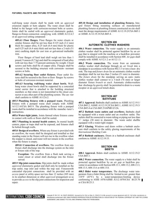 Copyright © 2017 ICC. ALL RIGHTS RESERVED. Accessed by Eric Fitch on May 15, 2018 8:17:14 AM pursuant to License Agreement with ICC. No further reproduction or
distribution authorized. ANY UNAUTHORIZED REPRODUCTION OR DISTRIBUTION IS A VIOLATION OF THE FEDERAL COPYRIGHT ACT AND THE LICENSE
AGREEMENT, AND SUBJECT TO CIVIL AND CRIMINAL PENALTIES THEREUNDER.
2
FIXTURES, FAUCETS AND FIXTURE FITTINGS
wall-hung water closets shall be made with an approved
extension nipple or horn adaptor. The water closet shall be
bolted to the hanger with corrosion-resistant bolts or screws.
Joints shall be sealed with an approved elastomeric gasket,
flange-to-fixture connection complying with ASME A112.4.3
or an approved setting compound.
405.4.1 Floor flanges. Floor flanges for water closets or
similar fixtures shall be not less than 0.125 inch (3.2 mm)
thick for copper alloy, 0.25 inch (6.4 mm) thick for plastic
and 0.25 inch (6.4 mm) thick and not less than a 2-inch (51
mm) caulking depth for cast iron or galvanized malleable
iron.
Floor flanges of hard lead shall weigh not less than 1
pound, 9 ounces (0.7 kg) and shall be composed of lead alloy
with not less than 7.75-percent antimony by weight. Closet
screws and bolts shall be of copper alloy. Flanges shall be
secured to the building structure with corrosion- resistant
screws or bolts.
405.4.2 Securing floor outlet fixtures. Floor outlet fix-
tures shall be secured to the floor or floor flanges by screws
or bolts of corrosion-resistant material.
405.4.3 Securing wall-hung water closet bowls. Wall-
hung water closet bowls shall be supported by a concealed
metal carrier that is attached to the building structural
members so that strain is not transmitted to the closet con-
nector or anyother part of the plumbing system. The car- rier
shall conform to ASME A112.6.2.
405.5 Plumbing fixtures with a pumped waste. Plumbing
fixtures with a pumped waste shall comply with ASME
A112.3.4/CSA B45.9. The plumbing fixture with a pumped
waste shall be installed in accordance with the manufac- turer’s
instructions.
405.6 Water-tight joints. Joints formed where fixtures come
in contact with walls or floors shall be sealed.
405.7 Plumbing in mental health centers. In mental health
centers, pipes or traps shall not be exposed, and fixtures shall
be bolted through walls.
405.8 Design of overflows. Where any fixture is provided with
an overflow, the waste shall be designed and installed so that
standing water in the fixture will not rise in the overflow when
the stopper is closed, and water will not remain in the overflow
when the fixture is empty.
405.8.1 Connection of overflows. The overflow from any
fixture shall discharge into the drainage system on the inlet
or fixture side of the trap.
Exception: The overflow from a flush tank serving a
water closet or urinal shall discharge into the fixture
served.
405.9 Slip joint connections. Slip joints shall be made withan
approved elastomeric gasket and shall only be installed on the
trap outlet, trap inlet and within the trap seal. Fixtureswith
concealed slip-joint connections shall be provided with an
access panel or utility space not less than 12 inches (305 mm)
in its smallest dimension or other approved arrangement so as
to provide access to the slip joint connections for inspection and
repair.
405.10 Design and installation of plumbing fixtures. Inte-
gral fixture fitting mounting surfaces on manufactured
plumbing fixtures or plumbing fixtures constructed on site shall
meet the design requirements of ASME A112.19.2/CSA B45.1
or ASME A112.19.3/CSA B45.4.
SECTION 406
AUTOMATIC CLOTHES WASHERS
406.1 Water connection. The water supply to an automatic
clothes washer shall be protected against backflow by an air
gap that is integral with the machine or a backflow preventer
shall be installed in accordance with Section 608. Air gaps shall
comply with ASME A112.1.2 or A112.1.3.
406.2 Waste connection. The waste from an automatic
clothes washer shall discharge through an air break into a
standpipe in accordance with Section 802.3.3 or into a laun- dry
sink. The trap and fixture drain for an automatic clothes washer
standpipe shall be not less than 2 inches (51 mm) in diameter.
The fixture drain for the standpipe serving an auto- matic
clothes washer shall connect to a 3-inch (76 mm) or larger
diameter fixture branch or stack. Automatic clotheswashers
that discharge by gravity shall be permitted to drain to a waste
receptor or an approved trench drain.
SECTION 407
BATHTUBS
407.1 Approval. Bathtubs shall conform to ASME A112.19.1/
CSA B45.2, ASME A112.19.2/CSA B45.1, ASME A112.19.3/
CSA B45.4 or CSA B45.5/IAPMO Z124.
407.2 Bathtub waste outlets and overflows. Bathtubs shall
be equipped with a waste outlet and an overflow outlet. The
outlets shall be connected to waste tubing or piping not less than
11
/ inches (38 mm) in diameter. The waste outlet shallbe
equipped with a water-tight stopper.
407.3 Glazing. Windows and doors within a bathtub enclo-
sure shall conform to the safety glazing requirements of the
International Building Code.
407.4 Bathtub enclosure. Doors in a bathtub enclosure shall
conform to ASME A112.19.15.
SECTION 408
BIDETS
408.1 Approval. Bidets shall conform to ASME A112.19.2/
CSA B45.1.
408.2 Water connection. The water supply to a bidet shall be
protected against backflow by an air gap or backflow pre-
venter in accordance with Section 608.13.1, 608.13.2, 608.13.3,
608.13.5, 608.13.6 or 608.13.8.
408.3 Bidet water temperature. The discharge water tem-
perature from a bidet fitting shall be limited to not greater than
110°F (43°C) by a water-temperature-limiting device
conforming to ASSE 1070/ASME A112.1070/CSA B125.70
or CSA B125.3.
 