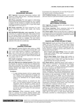 Copyright © 2017 ICC. ALL RIGHTS RESERVED. Accessed by Eric Fitch on May 15, 2018 8:17:14 AM pursuant to License Agreement with ICC. No further reproduction or
distribution authorized. ANY UNAUTHORIZED REPRODUCTION OR DISTRIBUTION IS A VIOLATION OF THE FEDERAL COPYRIGHT ACT AND THE LICENSE
AGREEMENT, AND SUBJECT TO CIVIL AND CRIMINAL PENALTIES THEREUNDER.
FIXTURES, FAUCETS AND FIXTURE FITTINGS
SECTION 409
DISHWASHING MACHINES
409.1 Approval. Commercial dishwashing machines shall
conform to ASSE 1004 and NSF 3. Residential dishwashers
shall conform to NSF 184.
409.2 Water connection. The water supply to a dishwashing
machine shall be protected against backflow by an air gapthat
is integral with the machine or a backflow preventer shall be
installed in accordance with Section 608. Air gaps shall comply
with ASME A112.1.2 or A112.1.3.
409.3 Waste connection. The waste connection of a com-
mercial dishwashing machine shall comply with Section
802.1.6.
409.4 Residential dishwasher waste connection. The waste
connection of a residential dishwasher shall connect directly
to a wye branch fitting on the tailpiece of the kitchen sink,
directly to the dishwasher connection of a food waste dis- poser,
or through an air break to a standpipe. The waste lineof a
residential dishwasher shall rise and be securely fastened to the
underside of the sink rim or counter top.
SECTION 410
DRINKING FOUNTAINS
410.1 Approval. Drinking fountains shall conform to ASME
A112.19.1/CSA B45.2 or ASME A112.19.2/CSA B45.1 and
water coolers shall conform to ASHRAE 18. Drinking foun-
tains, water coolers and water dispensers shall conform to
NSF 61, Section 9. Electrically operated, refrigerated drink- ing
water coolers and water dispensers shall be listed and labeled
in accordance with UL 399.
410.2 Small occupancies. Drinking fountains shall not be
required for an occupant load of 15 or fewer.
[BE] 410.3 High and low drinking fountains. Where drink-
ing fountains are required, not fewer than two drinking foun-
tains shall be provided. One drinking fountain shall comply
with the requirements for people who use a wheelchair and one
drinking fountain shall comply with the requirements for
standing persons.
Exceptions:
1. A single drinking fountain with two separate spouts
that complies with the requirements for people who
use a wheelchair and standing persons shall be per-
mitted to be substituted for two separate drinking
fountains.
2. Where drinking fountains are primarily for chil-
dren’s use, the drinking fountains for people using
wheelchairs shall be permitted to comply with the
children’s provisions in ICC A117.1 and drinking
fountains for standing children shall be permitted to
provide the spout at 30 inches (762 mm) minimum
above the floor.
410.4 Substitution. Where restaurants provide drinking
water in a container free of charge, drinking fountains shall
not be required in those restaurants. In other occupancies where
drinking fountains are required, water dispensers shall
be permitted to be substituted for not more than 50 percent of
the required number of drinking fountains.
410.5 Prohibited location. Drinking fountains, water coolers
and water dispensers shall not be installed in public restrooms.
SECTION 411
EMERGENCY SHOWERS
AND EYEWASH STATIONS
411.1 Approval. Emergency showers and eyewash stations
shall conform to ISEA Z358.1.
411.2 Waste connection. Waste connections shall not be
required for emergency showers and eyewash stations.
411.3 Water supply. Where hot and cold water is supplied to
an emergencyshower or eyewash station, the temperature of the
water supply shall only be controlled by a temperature actuated
mixing valve complying with ASSE 1071.
SECTION 412
FAUCETS AND OTHER FIXTURE FITTINGS
412.1 Approval. Faucets and fixture fittings shall conform to
ASME A112.18.1/CSA B125.1. Faucets and fixture fittings
that supply drinking water for human ingestion shall conform
to the requirements of NSF 61, Section 9. Flexible water con-
nectors exposed to continuous pressure shall conform to the
requirements of Section 605.6.
412.1.1 Faucets and supply fittings. Faucets and supply
fittings shall conform to the water consumption require-
ments of Section 604.4.
412.1.2 Waste fittings. Waste fittings shall conform to
ASME A112.18.2/CSA B125.2, ASTM F409 or to one of
the standards listed in Tables 702.1 and 702.4 for above-
ground drainage and vent pipe and fittings.
412.2 Hand showers. Hand-held showers shall conform to
ASME A112.18.1/CSA B125.1. Hand-held showers shall pro-
vide backflow protection in accordance with ASME
A112.18.1/CSA B125.1 or shall be protected against backflow
by a device complying with ASME A112.18.3.
412.3 Individual shower valves. Individual shower and tub-
shower combination valves shall be balanced-pressure, ther-
mostatic or combination balanced-pressure/thermostatic valves
that conform to the requirements of ASSE 1016/ ASME
A112.1016/CSA B125.16 or ASME A112.18.1/CSA B125.1
and shall be installed at the point of use. Shower and tub-shower
combination valves required by this section shall be equipped
with a means to limit the maximum setting of the valve to 120°F
(49°C), which shall be field adjusted in accor- dance with the
manufacturer’s instructions. In-line thermo- static valves shall
not be utilized for compliance with this section.
412.4 Multiple (gang) showers. Multiple (gang) showers
supplied with a single-tempered water supply pipe shall have
the water supply for such showers controlled by an approved
automatic temperature control mixing valve that conforms to
ASSE 1069 or CSA B125.3, or each shower head shall be
individually controlled by a balanced-pressure, thermostatic
 