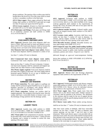 Copyright © 2017 ICC. ALL RIGHTS RESERVED. Accessed by Eric Fitch on May 15, 2018 8:17:14 AM pursuant to License Agreement with ICC. No further reproduction or
distribution authorized. ANY UNAUTHORIZED REPRODUCTION OR DISTRIBUTION IS A VIOLATION OF THE FEDERAL COPYRIGHT ACT AND THE LICENSE
AGREEMENT, AND SUBJECT TO CIVIL AND CRIMINAL PENALTIES THEREUNDER.
4
2
4
2
FIXTURES, FAUCETS AND FIXTURE FITTINGS
design conditions. The opening of the overflow pipe shall be
located above the flood level rim of the water closet or urinal
or above a secondary overflow in the flush tank.
415.3.3 Sheet copper. Sheet copper utilized for flush tank
linings shall conform to ASTM B152 and shall not weigh
less than 10 ounces per square foot (0.03 kg/m2
).
415.3.4 Access required. All parts in a flush tank shall be
provided with access for repair and replacement.
415.4 Flush pipes and fittings. Flush pipes and fittings shall
be of nonferrous material and shall conform to ASME
A112.19.5/CSA B45.15.
SECTION 419
LAVATORIES
419.1 Approval. Lavatories shall conform to ASME
A112.19.1/CSA B45.2, ASME A112.19.2/CSA B45.1,ASME
A112.19.3/CSA B45.4 or CSA B45.5/IAPMO Z124. Group
wash-up equipment shall conform to the requirements of
Section 402. Every 20 inches (508 mm) of rim space shall be
considered as one lavatory.
419.2 Cultured marble lavatories. Cultured marble vanity
tops with an integral lavatory shall conform to CSA B45.5/
IAPMO Z124.
419.3 Lavatory waste outlets. Lavatories shall have waste
outlets not less than 11
/ inches (32 mm) in diameter. A
SECTION 416
FOOD WASTE DISPOSER UNITS
416.1 Approval. Domestic food waste disposers shall con-
form to ASSE 1008 and shall be listed and labeled in accor-
dance with UL 430. Food waste disposers shall not increase the
drainage fixture unit load on the sanitary drainage system.
416.2 Domestic food waste disposer waste outlets. Domes-
tic food waste disposers shall be connected to a drain of not
strainer, pop-up stopper, crossbar or other device shall be
provided to restrict the clear opening of the waste outlet.
419.4 Moveable lavatory systems. Moveable lavatory sys-
tems shall comply with ASME A112.19.12.
419.5 Tempered water for public hand-washing facilities.
Tempered water shall be delivered from lavatories and group
wash fixtures located in public toilet facilities provided for
customers, patrons and visitors. Tempered water shall be
less than 11
/ inches (38 mm) in diameter. delivered through an approved water-temperature limiting
416.3 Commercial food waste disposer waste outlets.
Commercial food waste disposers shall be connected to a
device that conforms to ASSE 1070/ASME A112.1070/CSA
B125.70 or CSA B125.3.
drain not less than 11
/ inches (38 mm) in diameter. Commer-
cial food waste disposers shall be connected and trapped sep-
arately from any other fixtures or sink compartments.
416.4 Water supply required. Food waste disposers shall be
provided with a supply of cold water. The water supply shall be
protected against backflow by an air gap or backflow pre-
venter in accordance with Section 608.
SECTION 417
GARBAGE CAN WASHERS
417.1 Water connection. The water supply to a garbage can
washer shall be protected against backflow by an air gap or a
backflow preventer in accordance with Section 608.13.1,
608.13.2, 608.13.3, 608.13.5, 608.13.6 or 608.13.8.
417.2 Waste connection. Garbage can washers shall be
trapped separately. The receptacle receiving the waste from the
washer shall have a removable basket or strainer to pre- vent
the discharge of large particles into the drainage system.
SECTION 418
SECTION 420
MANUAL FOOD AND BEVERAGE
DISPENSING EQUIPMENT
420.1 Approval. Manual food and beverage dispensing
equipment shall conform to the requirements of NSF 18.
SECTION 421
SHOWERS
421.1 Approval. Prefabricated showers and shower compart-
ments shall conform to ASME A112.19.2/CSA B45.1 or CSA
B45.5/IAPMO Z124. Shower valves for individual showers
shall conform to the requirements of Section 412.3.
421.2 Water supply riser. Water supply risers from the
shower valve to the shower head outlet, whether exposed or
concealed, shall be attached to the structure. The attachment
to the structure shall be made by the use of support devices
designed for use with the specific piping material or by fit- tings
anchored with screws.
421.3 Shower waste outlet. Waste outlets serving showers
LAUNDRY TRAYS shall be not less than 11
/ inches (38 mm) in diameter and, for
418.1 Approval. Laundry trays shall conform to ASME
A112.19.1/CSA B45.2, ASME A112.19.2/CSA B45.1, ASME
A112.19.3/CSA B45.4 or CSA B45.5/IAPMO Z124.
418.2 Waste outlet. Each compartment of a laundry tray shall
be provided with a waste outlet not less than 11
/ inches (38 mm)
in diameter and a strainer or crossbar to restrict the clear
opening of the waste outlet.
other than waste outlets in bathtubs, shall have removable
strainers not less than 3 inches (76 mm) in diameter with
strainer openings not less than 1
/ inch (6.4 mm) in least
dimension. Where each shower space is not provided with an
individual waste outlet, the waste outlet shall be located and the
floor pitched so that waste from one shower does not flow over
the floor area serving another shower. Waste outlets shall be
fastened to the waste pipe in an approved manner.
2
2
 