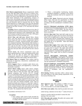 Copyright © 2017 ICC. ALL RIGHTS RESERVED. Accessed by Eric Fitch on May 15, 2018 8:17:14 AM pursuant to License Agreement with ICC. No further reproduction or
distribution authorized. ANY UNAUTHORIZED REPRODUCTION OR DISTRIBUTION IS A VIOLATION OF THE FEDERAL COPYRIGHT ACT AND THE LICENSE
AGREEMENT, AND SUBJECT TO CIVIL AND CRIMINAL PENALTIES THEREUNDER.
FIXTURES, FAUCETS AND FIXTURE FITTINGS
421.4 Shower compartments. Shower compartments shallbe
not less than 900 square inches (0.58 m2
) in interior cross-
sectional area. Shower compartments shall be not less than 30
inches (762 mm) in least dimension as measured from the fin-
ished interior dimension of the compartment, exclusive of
fixture valves, showerheads, soap dishes and safety grab bars or
rails. Except as required in Section 404, the minimum required
area and dimension shall be measured from the fin- ished
interior dimension at a height equal to the top of the threshold
and at a point tangent to its centerline and shall be continued to
a height not less than 70 inches (1778 mm) above the shower
drain outlet.
Exception: Shower compartments having not less than 25
inches (635 mm) in minimum dimension measured from the
finished interior dimension of the compartment, pro- vided
that the shower compartment has not less than 1,300 square
inches (0.838 m2
) of cross-sectional area.
421.4.1 Floor and wall area. Bathtub floors, shower
floors, wall areas above built-in tubs that have installed
shower heads and walls in shower compartments shall be
constructed of smooth, corrosion-resistant and nonabsor-
bent waterproof materials. Wall materials shall extend to a
height of not less than 6 feet (1829 mm) above the room floor
level, and not less than 70 inches (1778 mm) abovethe
drain of the tub or shower. Such walls shall form a wa- ter-
tight joint with each other and with either the tub or shower
floor.
421.4.2 Access. The shower compartment access and
egress opening shall have a clear and unobstructed fin-ished
width of not less than 22 inches (559 mm). Shower
compartments required to be designed in conformance to
accessibility provisions shall comply with Section 404.1.
421.5 Shower floors or receptors. Floor surfaces shall be
constructed of impervious, noncorrosive, nonabsorbent and
waterproof materials.
421.5.1 Support. Floors or receptors under shower com-
partments shall be laid on, and supported by, a smooth and
structurally sound base.
421.5.2 Shower lining. Floors under shower compart-
ments, except where prefabricated receptors have been
provided, shall be lined and made water tight utilizing
material complying with Sections 421.5.2.1 through
421.5.2.6. Such liners shall turn up on all sides not less than
2 inches (51 mm) above the finished threshold level. Liners
shall be recessed and fastened to an approved back- ing so
as not to occupy the space required for wall cover- ing, and
shall not be nailed or perforated at any point less than 1 inch
(25 mm) above the finished threshold. Liners shall be
pitched one-fourth unit vertical in 12 units hori- zontal (2-
percent slope) and shall be sloped toward the fix- ture drains
and be securely fastened to the waste outlet at the seepage
entrance, making a water-tight joint between the liner and
the outlet. The completed liner shall be tested
2. Where a sheet-applied, load-bearing, bonded,
waterproof membrane is installed as the shower
lining, the membrane shall not be required to be
recessed.
421.5.2.1 PVC sheets. Plasticized polyvinyl chloride
(PVC) sheets shall meet the requirements of ASTM
D4551. Sheets shall be joined by solvent welding in
accordance with the manufacturer’s installation instruc-
tions.
421.5.2.2 Chlorinated polyethylene (CPE) sheets.
Nonplasticized chlorinated polyethylene sheet shallmeet
the requirements of ASTM D4068. The liner shall be
joined in accordance with the manufacturer’s instal-
lation instructions.
421.5.2.3 Sheet lead. Sheet lead shall weigh not less
than 4 pounds per square foot (19.5 kg/m2
) and shall be
coated with an asphalt paint or other approved coating.
The lead sheet shall be insulated from conducting sub-
stances other than the connecting drain by 15-pound(6.80
kg) asphalt felt or an equivalent. Sheet lead shallbe
joined by burning.
421.5.2.4 Sheet copper. Sheet copper shall conform to
ASTM B152 and shall weigh not less than 12 ounces
per square foot (3.7 kg/m2
). The copper sheet shall be
insulated from conducting substances other than the
connecting drain by 15-pound (6.80 kg) asphalt felt or an
equivalent. Sheet copper shall be joined by brazingor
soldering.
421.5.2.5 Sheet-applied, load-bearing, bonded,
waterproof membranes. Sheet-applied, load-bearing,
bonded, waterproof membranes shall meet require- ments
of TCNA A118.10 and shall be applied in accor- dance
with the manufacturer’s installation instructions.
421.5.2.6 Liquid-type, trowel-applied, load-bearing,
bonded waterproof materials. Liquid-type, trowel-
applied, load-bearing, bonded waterproof materials shall
meet the requirements of TCNA A118.10 and shall be
applied in accordance with the manufacturer’s
instructions.
421.6 Glazing. Windows and doors within a shower enclo-
sure shall conform to the safety glazing requirements of the
International Building Code.
SECTION 422
SINKS
422.1 Approval. Sinks shall conform to ASME A112.19.1/
CSA B45.2, ASME A112.19.2/CSA B45.1, ASME
A112.19.3/CSA B45.4 or CSA B45.5/IAPMO Z124.
422.2 Sink waste outlets. Sinks shall be provided with waste
in accordance with Section 312.9. outlets having a diameter not less than 11
/ inches (38 mm). A
Exceptions:
1. Floor surfaces under shower heads provided for
rinsing laid directly on the ground are notrequired
to comply with this section.
strainer or crossbar shall be provided to restrict the clear
opening of the waste outlet.
422.3 Moveable sink systems. Moveable sink systems shall
comply with ASME A112.19.12.
➡
2
 