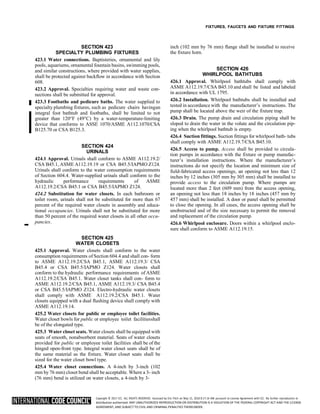 Copyright © 2017 ICC. ALL RIGHTS RESERVED. Accessed by Eric Fitch on May 15, 2018 8:17:14 AM pursuant to License Agreement with ICC. No further reproduction or
distribution authorized. ANY UNAUTHORIZED REPRODUCTION OR DISTRIBUTION IS A VIOLATION OF THE FEDERAL COPYRIGHT ACT AND THE LICENSE
AGREEMENT, AND SUBJECT TO CIVIL AND CRIMINAL PENALTIES THEREUNDER.
FIXTURES, FAUCETS AND FIXTURE FITTINGS
SECTION 423
SPECIALTY PLUMBING FIXTURES
423.1 Water connections. Baptisteries, ornamental and lily
pools, aquariums, ornamental fountain basins, swimming pools,
and similar constructions, where provided with water supplies,
shall be protected against backflow in accordance with Section
608.
423.2 Approval. Specialties requiring water and waste con-
nections shall be submitted for approval.
423.3 Footbaths and pedicure baths. The water supplied to
specialty plumbing fixtures, such as pedicure chairs havingan
integral foot bathtub and footbaths, shall be limited to not
greater than 120°F (49°C) by a water-temperature-limiting
device that conforms to ASSE 1070/ASME A112.1070/CSA
B125.70 or CSA B125.3.
SECTION 424
URINALS
424.1 Approval. Urinals shall conform to ASME A112.19.2/
CSA B45.1, ASME A112.19.19 or CSA B45.5/IAPMO Z124.
Urinals shall conform to the water consumption requirements
of Section 604.4. Water-supplied urinals shall conform to the
hydraulic performance requirements of ASME
A112.19.2/CSA B45.1 or CSA B45.5/IAPMO Z124.
424.2 Substitution for water closets. In each bathroom or
toilet room, urinals shall not be substituted for more than 67
percent of the required water closets in assembly and educa-
tional occupancies. Urinals shall not be substituted for more
than 50 percent of the required water closets in all other occu-
➡
pancies.
SECTION 425
WATER CLOSETS
425.1 Approval. Water closets shall conform to the water
consumption requirements of Section 604.4 and shall con- form
to ASME A112.19.2/CSA B45.1, ASME A112.19.3/ CSA
B45.4 or CSA B45.5/IAPMO Z124. Water closets shall
conform to the hydraulic performance requirements of ASME
A112.19.2/CSA B45.1. Water closet tanks shall con- form to
ASME A112.19.2/CSA B45.1, ASME A112.19.3/ CSA B45.4
or CSA B45.5/IAPMO Z124. Electro-hydraulic water closets
shall comply with ASME A112.19.2/CSA B45.1. Water
closets equipped with a dual flushing device shall comply with
ASME A112.19.14.
425.2 Water closets for public or employee toilet facilities.
Water closet bowls for public or employee toilet facilitiesshall
be of the elongated type.
425.3 Water closet seats. Water closets shall be equipped with
seats of smooth, nonabsorbent material. Seats of water closets
provided for public or employee toilet facilities shall be of the
hinged open-front type. Integral water closet seats shall be of
the same material as the fixture. Water closet seats shall be
sized for the water closet bowl type.
425.4 Water closet connections. A 4-inch by 3-inch (102
mm by 76 mm) closet bend shall be acceptable. Where a 3- inch
(76 mm) bend is utilized on water closets, a 4-inch by 3-
inch (102 mm by 76 mm) flange shall be installed to receive
the fixture horn.
SECTION 426
WHIRLPOOL BATHTUBS
426.1 Approval. Whirlpool bathtubs shall comply with
ASME A112.19.7/CSA B45.10 and shall be listed and labeled
in accordance with UL 1795.
426.2 Installation. Whirlpool bathtubs shall be installed and
tested in accordance with the manufacturer’s instructions. The
pump shall be located above the weir of the fixture trap.
426.3 Drain. The pump drain and circulation piping shall be
sloped to drain the water in the volute and the circulation pip-
ing when the whirlpool bathtub is empty.
426.4 Suction fittings. Suction fittings for whirlpool bath- tubs
shall comply with ASME A112.19.7/CSA B45.10.
426.5 Access to pump. Access shall be provided to circula-
tion pumps in accordance with the fixture or pump manufac-
turer’s installation instructions. Where the manufacturer’s
instructions do not specify the location and minimum size of
field-fabricated access openings, an opening not less than 12
inches by 12 inches (305 mm by 305 mm) shall be installed to
provide access to the circulation pump. Where pumps are
located more than 2 feet (609 mm) from the access opening,
an opening not less than 18 inches by 18 inches (457 mm by
457 mm) shall be installed. A door or panel shall be permitted
to close the opening. In all cases, the access opening shall be
unobstructed and of the size necessary to permit the removal
and replacement of the circulation pump.
426.6 Whirlpool enclosure. Doors within a whirlpool enclo-
sure shall conform to ASME A112.19.15.
 
