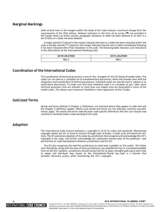 Copyright © 2017 ICC. ALL RIGHTS RESERVED. Accessed by Eric Fitch on May 15, 2018 8:17:14 AM pursuant to License Agreement with ICC. No further reproduction or
distribution authorized. ANY UNAUTHORIZED REPRODUCTION OR DISTRIBUTION IS A VIOLATION OF THE FEDERAL COPYRIGHT ACT AND THE LICENSE
AGREEMENT, AND SUBJECT TO CIVIL AND CRIMINAL PENALTIES THEREUNDER.
Marginal Markings
Solid vertical lines in the margins within the body of the code indicate a technical change from the
requirements of the 2015 edition. Deletion indicators in the form of an arrow (➡) are provided in
the margin where an entire section, paragraph, exception or table has been deleted or an item in a
list of items or a table has been deleted.
A single asterisk [*] placed in the margin indicates that text or a table has been relocated within the
code. A double asterisk [**] placed in the margin indicates that the text or table immediately following
it has been relocated there from elsewhere in the code. The following table indicates such relocations
in the 2018 edition of the International Plumbing Code.
2018 LOCATION 2015 LOCATION
802.2 804.1
Coordination of the International Codes
The coordination of technical provisions is one of the strengths of the ICC family of model codes. The
codes can be used as a complete set of complementary documents, which will provide users with full
integration and coordination of technical provisions. Individual codes can also be used in subsets or as
stand-alone documents. To make sure that each individual code is as complete as pos- sible, some
technical provisions that are relevant to more than one subject area are duplicated in some of the
model codes. This allows users maximum flexibility in their application of the I-Codes.
Italicized Terms
Words and terms defined in Chapter 2, Definitions, are italicized where they appear in code text and
the Chapter 2 definition applies. Where such words and terms are not italicized, common-use defi-
nitions apply. The words and terms selected have code-specific definitions that the user should read
carefully to facilitate better understanding of the code.
Adoption
The International Code Council maintains a copyright in all of its codes and standards. Maintaining
copyright allows the ICC to fund its mission through sales of books, in both print and electronic for-
mats. The ICC welcomes adoption of its codes by jurisdictions that recognize and acknowledge the ICC’s
copyright in the code, and further acknowledge the substantial shared value of the public/pri- vate
partnership for code development between jurisdictions and the ICC.
The ICC also recognizes the need for jurisdictions to make laws available to the public. All I-Codes
and I-Standards, along with the laws of many jurisdictions, are available for free in a nondownloadable
form on the ICC’s website. Jurisdictions should contact the ICC at adop- tions@iccsafe.org to learn how
to adopt and distribute laws based on the International Plumb- ing Code in a manner that
provides necessary access, while maintaining the ICC’s copyright.
vi 2018 INTERNATIONAL PLUMBING CODE®
 