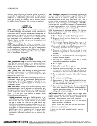 Copyright © 2017 ICC. ALL RIGHTS RESERVED. Accessed by Eric Fitch on May 15, 2018 8:17:14 AM pursuant to License Agreement with ICC. No further reproduction or
distribution authorized. ANY UNAUTHORIZED REPRODUCTION OR DISTRIBUTION IS A VIOLATION OF THE FEDERAL COPYRIGHT ACT AND THE LICENSE
AGREEMENT, AND SUBJECT TO CIVIL AND CRIMINAL PENALTIES THEREUNDER.
WATER HEATERS
struction, other appliances or any other piping or ducts not
connected to the appliance being inspected, serviced, repaired
or replaced. A level working space not less than 30 inches in
length and 30 inches in width (762 mm by 762 mm) shall be
provided in front of the control side to service an appliance.
SECTION 503
CONNECTIONS
503.1 Cold water line valve. The cold water branch line from
the main water supply line to each hot water storagetank or
water heater shall be provided with a valve, located near the
equipment and serving only the hot water storagetank or water
heater. The valve shall not interfere or cause a disruption of the
cold water supply to the remainder of the cold water system.
The valve shall be provided with access on the same floor level
as the water heater served.
503.2 Water circulation. The method of connecting a circu-
lating water heater to the tank shall provide proper circulation
of water through the water heater. The pipe or tubes required
for the installation of appliances that will draw from the water
heater or storage tank shall comply with the provisions of this
code for material and installation.
SECTION 504
SAFETY DEVICES
504.1 Antisiphon devices. An approved means, such as a cold
water “dip” tube with a hole at the top or a vacuum relief valve
installed in the cold water supply line above the top of the heater
or tank, shall be provided to prevent siphoning of any storage
water heater or tank.
504.2 Vacuum relief valve. Bottom fed water heaters and
bottom fed tanks connected to water heaters shall have a vac-
uum relief valve installed. The vacuum relief valve shall
comply with ANSI Z21.22.
504.3 Shutdown. A means for disconnecting an electric hot
water supply system from its energy supply shall be provided
in accordance with NFPA 70. A separate valve shall be pro-
vided to shut off the energy fuel supply to all other types of hot
water supply systems.
504.4 Relief valve. Storage water heaters operating above
atmospheric pressure shall be provided with an approved, self-
closing (levered) pressure relief valve and temperaturerelief
valve or combination thereof. The relief valve shall conform to
ANSI Z21.22. The relief valve shall not be usedas a means
of controlling thermal expansion.
504.4.1 Installation. Such valves shall be installed in the
shell of the water heater tank. Temperature relief valves shall
be so located in the tank as to be actuated by the water in
the top 6 inches (152 mm) of the tank served. For
installations with separate storage tanks, the approved, self-
closing (levered) pressure relief valve and tempera-ture
relief valve or combination thereof conforming to ANSI
Z21.22 valves shall be installed on both the storage water
heater and storage tank. There shall not be a check valve or
shutoff valve between a relief valve and the heater or tank
served.
504.5 Relief valve approval. Temperature and pressure relief
valves, or combinations thereof, and energy cutoff devices shall
bear the label of an approved agency and shall have a
temperature setting of not more than 210°F (99°C) and a
pressure setting not exceeding the tank or water heater man-
ufacturer’s rated working pressure or 150 psi (1035 kPa),
whichever is less. The relieving capacity of each pressurerelief
valve and each temperature relief valve shall equal or exceed
the heat input to the water heater or storage tank.
504.6 Requirements for discharge piping. The discharge
piping serving a pressure relief valve, temperature relief valve
or combination thereof shall:
1. Not be directly connected to the drainage system.
2. Discharge through an air gap located in the same room
as the water heater.
3. Not be smaller than the diameter of the outlet of the
valve served and shall discharge full size to the airgap.
4 Serve a single relief device and shall not connect to piping
serving any other relief device or equipment.
5. Discharge to the floor, to the pan serving the water
heater or storage tank, to a waste receptor or to the
outdoors.
6. Discharge in a manner that does not cause personal
injury or structural damage.
7. Discharge to a termination point that is readily
observable by the building occupants.
8. Not be trapped.
9. Be installed so as to flow by gravity.
10. Terminate not more than 6 inches (152 mm) aboveand
not less than two times the discharge pipe diame- ter
above the floor or flood level rim of the waste receptor.
11. Not have a threaded connection at the end of such pip-
ing.
12. Not have valves or tee fittings.
13. Be constructed of those materials listed in Section
605.4 or materials tested, rated and approved for such
use in accordance with ASME A112.4.1.
14. Be one nominal size larger than the size of the relief
valve outlet, where the relief valve discharge piping is
installed with insert fittings. The outlet end of such
tubing shall be fastened in place.
504.7 Required pan. Where a storage tank-type water heater
or a hot water storage tank is installed in a location where water
leakage from the tank will cause damage, the tank shall be
installed in a pan constructed of one of the following:
1. Galvanized steel or aluminum of not less than 0.0236
inch (0.6010 mm) in thickness.
2. Plastic not less than 0.036 inch (0.9 mm) in thickness.
3. Other approved materials.
A plastic pan shall not be installed beneath a gas-fired
water heater.
 