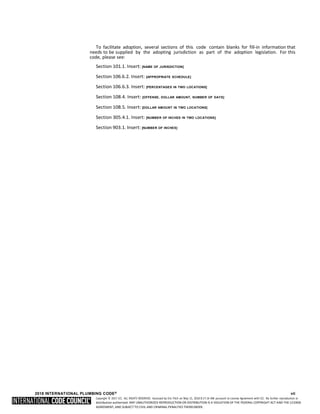 Copyright © 2017 ICC. ALL RIGHTS RESERVED. Accessed by Eric Fitch on May 15, 2018 8:17:14 AM pursuant to License Agreement with ICC. No further reproduction or
distribution authorized. ANY UNAUTHORIZED REPRODUCTION OR DISTRIBUTION IS A VIOLATION OF THE FEDERAL COPYRIGHT ACT AND THE LICENSE
AGREEMENT, AND SUBJECT TO CIVIL AND CRIMINAL PENALTIES THEREUNDER.
To facilitate adoption, several sections of this code contain blanks for fill-in information that
needs to be supplied by the adopting jurisdiction as part of the adoption legislation. For this
code, please see:
Section 101.1. Insert: [NAME OF JURISDICTION]
Section 106.6.2. Insert: [APPROPRIATE SCHEDULE]
Section 106.6.3. Insert: [PERCENTAGES IN TWO LOCATIONS]
Section 108.4. Insert: [OFFENSE, DOLLAR AMOUNT, NUMBER OF DAYS]
Section 108.5. Insert: [DOLLAR AMOUNT IN TWO LOCATIONS]
Section 305.4.1. Insert: [NUMBER OF INCHES IN TWO LOCATIONS]
Section 903.1. Insert: [NUMBER OF INCHES]
2018 INTERNATIONAL PLUMBING CODE® vii
 