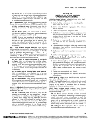 Copyright © 2017 ICC. ALL RIGHTS RESERVED. Accessed by Eric Fitch on May 15, 2018 8:17:14 AM pursuant to License Agreement with ICC. No further reproduction or
distribution authorized. ANY UNAUTHORIZED REPRODUCTION OR DISTRIBUTION IS A VIOLATION OF THE FEDERAL COPYRIGHT ACT AND THE LICENSE
AGREEMENT, AND SUBJECT TO CIVIL AND CRIMINAL PENALTIES THEREUNDER.
WATER SUPPLY AND DISTRIBUTION
Pipe threads shall be made with dies specifically designed
for plastic pipe. The pressure rating of threaded pipe shall be
reduced by 50 percent. Thread-by-socket molded fit- tings
shall be permitted. Approved thread lubricant or tape shall
be applied on the male threads only.
605.22 Stainless steel. Joints between stainless steel pipe and
fittings shall comply with Sections 605.22.1 through 605.22.3.
605.22.1 Mechanical joints. Mechanical joints shall be
installed in accordance with the manufacturer’s instruc-
tions.
605.22.2 Welded joints. Joint surfaces shall be cleaned.
The joint shall be welded autogenously or with an approved
filler metal as referenced in ASTM A312.
605.22.3 Grooved and shouldered mechanical joints.
Grooved and shouldered mechanical joints shall comply
with ASTM F1476, shall be made with an approved elas-
tomeric seal and shall be installed in accordance with the
manufacturer’s instructions. Such joints shall be exposed
or concealed.
605.23 Joints between different materials. Joints between
different piping materials shall be made with a mechanical joint
of the compression or mechanical-sealing type, or shall be
made in accordance with Section 605.23.1, 605.23.2 or
605.23.3. Connectors or adapters shall have an elastomeric seal
conforming to ASTM F477. Joints shall be installed in
accordance with the manufacturer’s instructions.
605.23.1 Copper or copper-alloy tubing to galvanized
steel pipe. Joints between copper pipe or tubing and gal-
vanized steel pipe shall be made with a copper-alloy or
dielectric fitting or a dielectric union conforming to ASSE
1079. The copper tubing shall be soldered to the fitting in
an approved manner, and the fitting shall be screwed to the
threaded pipe.
605.23.2 Plastic pipe or tubing to other piping material.
Joints between different types of plastic pipe or between
plastic pipe and other piping material shall be made with
approved adapters or transition fittings.
605.23.3 Stainless steel. Joints between stainless steel and
different piping materials shall be made with a mechanical
joint of the compression or mechanical sealing type or a
dielectric fitting or a dielectric union conforming to ASSE
1079.
605.24 PE-RT plastic. Joints between polyethylene of raised
temperature plastic tubing and fittings shall be in accordance
with Section 605.24.1.
605.24.1 Mechanical joints. Mechanical joints shall be
installed in accordance with the manufacturer’s instruc-
tions. Fittings for polyethylene of raised temperature plas-
tic tubing shall comply with the applicable standards
indicated in Table 605.5 and shall be installed in accor-
dance with the manufacturer’s instructions. Polyethylene
of raised temperature plastic tubing shall be factory marked
with the applicable standards for the fittings that the
manufacturer of the tubing specifies for use with the tubing.
SECTION 606
INSTALLATION OF THE BUILDING
WATER DISTRIBUTION SYSTEM
606.1 Location of full-open valves. Full-open valves shall
be installed in the following locations:
1. On the building water service pipe from the public
water supply near the curb.
2. On the water distribution supply pipe at the entrance
into the structure.
3. On the discharge side of every water meter.
4. On the base of every water riser pipe in occupancies other
than multiple-family residential occupancies that are two
stories or less in height and in one- and two- family
residential occupancies.
5. On the top of every water down-feed pipe in occupan-
cies other than one- and two-family residential occu-
pancies.
6. On the entrance to every water supply pipe to a dwell- ing
unit, except where supplying a single fixture equipped
with individual stops.
7. On the water supplypipe to a gravity or pressurized water
tank.
8. On the water supply pipe to every water heater.
606.2 Location of shutoff valves. Shutoff valves shall be
installed in the following locations:
1. On the fixture supply to each plumbing fixture other
than bathtubs and showers in one- and two-family resi-
dential occupancies, and other than in individual sleep-
ing units that are provided with unit shutoff valves in
hotels, motels, boarding houses and similar occupan-
cies.
2. On the water supply pipe to each sillcock.
3. On the water supply pipe to each appliance or mechani-
cal equipment.
606.3 Access to valves. Access shall be provided to all full-
open valves and shutoff valves.
606.4 Valve identification. Service and hose bibb valves shall
be identified. Other valves installed in locations that are not
adjacent to the fixture or appliance shall be identified,
indicating the fixture or appliance served.
606.5 Water pressure booster systems. Water pressure
booster systems shall be provided as required by Sections
606.5.1 through 606.5.10.
606.5.1 Water pressure booster systems required.
Where the water pressure in the public water main or indi-
vidual water supply system is insufficient to supply the
minimum pressures and quantities specified in this code, the
supply shall be supplemented by an elevated watertank, a
hydropneumatic pressure booster system or a water pressure
booster pump installed in accordance with Sec- tion 606.5.5.
606.5.2 Support. Water supply tanks shall be supported in
accordance with the International Building Code.
2018 INTERNATIONAL PLUMBING CODE® 49
 