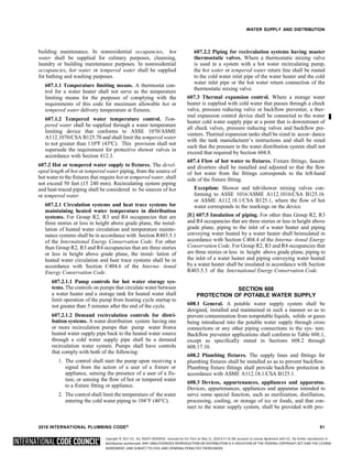 Copyright © 2017 ICC. ALL RIGHTS RESERVED. Accessed by Eric Fitch on May 15, 2018 8:17:14 AM pursuant to License Agreement with ICC. No further reproduction or
distribution authorized. ANY UNAUTHORIZED REPRODUCTION OR DISTRIBUTION IS A VIOLATION OF THE FEDERAL COPYRIGHT ACT AND THE LICENSE
AGREEMENT, AND SUBJECT TO CIVIL AND CRIMINAL PENALTIES THEREUNDER.
WATER SUPPLY AND DISTRIBUTION
building maintenance. In nonresidential occupancies, hot
water shall be supplied for culinary purposes, cleansing,
laundry or building maintenance purposes. In nonresidential
occupancies, hot water or tempered water shall be supplied
for bathing and washing purposes.
607.1.1 Temperature limiting means. A thermostat con-
trol for a water heater shall not serve as the temperature
limiting means for the purposes of complying with the
requirements of this code for maximum allowable hot or
tempered water delivery temperature at fixtures.
607.1.2 Tempered water temperature control. Tem-
pered water shall be supplied through a water temperature
limiting device that conforms to ASSE 1070/ASME
A112.1070/CSA B125.70 and shall limit the tempered water
to not greater than 110ºF (43ºC). This provision shall not
supersede the requirement for protective shower valves in
accordance with Section 412.3.
607.2 Hot or tempered water supply to fixtures. The devel-
oped length of hot or tempered water piping, from the source of
hot water to the fixtures that require hot or tempered water, shall
not exceed 50 feet (15 240 mm). Recirculating system piping
and heat-traced piping shall be considered to be sources of hot
or tempered water.
607.2.1 Circulation systems and heat trace systems for
maintaining heated water temperature in distribution
systems. For Group R2, R3 and R4 occupancies that are
three stories or less in height above grade plane, the instal-
lation of heated water circulation and temperature mainte-
nance systems shall be in accordance with Section R403.5.1
of the International Energy Conservation Code. For other
than Group R2, R3 and R4 occupancies that are three stories
or less in height above grade plane, the instal- lation of
heated water circulation and heat trace systems shall be in
accordance with Section C404.6 of the Interna- tional
Energy Conservation Code.
607.2.1.1 Pump controls for hot water storage sys-
tems. The controls on pumps that circulate water between
a water heater and a storage tank for heated water shall
limit operation of the pump from heating cycle startup to
not greater than 5 minutes after the end of the cycle.
607.2.1.2 Demand recirculation controls for distri-
bution systems. A water distribution system having one
or more recirculation pumps that pump water froma
heated water supply pipe back to the heated water source
through a cold water supply pipe shall be a demand
recirculation water system. Pumps shall have controls
that comply with both of the following:
1. The control shall start the pump upon receiving a
signal from the action of a user of a fixture or
appliance, sensing the presence of a user of a fix-
ture, or sensing the flow of hot or tempered water
to a fixture fitting or appliance.
2. The control shall limit the temperature of the water
entering the cold water piping to 104°F (40°C).
607.2.2 Piping for recirculation systems having master
thermostatic valves. Where a thermostatic mixing valve
is used in a system with a hot water recirculating pump,
the hot water or tempered water return line shall be routed
to the cold water inlet pipe of the water heater and the cold
water inlet pipe or the hot water return connection of the
thermostatic mixing valve.
607.3 Thermal expansion control. Where a storage water
heater is supplied with cold water that passes through a check
valve, pressure reducing valve or backflow preventer, a ther-
mal expansion control device shall be connected to the water
heater cold water supply pipe at a point that is downstream of
all check valves, pressure reducing valves and backflow pre-
venters. Thermal expansion tanks shall be sized in accor- dance
with the tank manufacturer’s instructions and shall be sized
such that the pressure in the water distribution system shall not
exceed that required by Section 604.8.
607.4 Flow of hot water to fixtures. Fixture fittings, faucets
and diverters shall be installed and adjusted so that the flow
of hot water from the fittings corresponds to the left-hand
side of the fixture fitting.
Exception: Shower and tub/shower mixing valves con-
forming to ASSE 1016/ASME A112.1016/CSA B125.16
or ASME A112.18.1/CSA B125.1, where the flow of hot
water corresponds to the markings on the device.
[E] 607.5 Insulation of piping. For other than Group R2, R3
and R4 occupancies that are three stories or less in height above
grade plane, piping to the inlet of a water heater and piping
conveying water heated by a water heater shall beinsulated in
accordance with Section C404.4 of the Interna- tional Energy
Conservation Code. For Group R2, R3 and R4 occupancies that
are three stories or less in height above grade plane, piping to
the inlet of a water heater and piping conveying water heated
by a water heater shall be insulated in accordance with Section
R403.5.3 of the International Energy Conservation Code.
SECTION 608
PROTECTION OF POTABLE WATER SUPPLY
608.1 General. A potable water supply system shall be
designed, installed and maintained in such a manner so as to
prevent contamination from nonpotable liquids, solids or gases
being introduced into the potable water supply through cross
connections or any other piping connections to the sys- tem.
Backflow preventer applications shall conform to Table 608.1,
except as specifically stated in Sections 608.2 through
608.17.10.
608.2 Plumbing fixtures. The supply lines and fittings for
plumbing fixtures shall be installed so as to prevent backflow.
Plumbing fixture fittings shall provide backflow protection in
accordance with ASME A112.18.1/CSA B125.1.
608.3 Devices, appurtenances, appliances and apparatus.
Devices, appurtenances, appliances and apparatus intended to
serve some special function, such as sterilization, distillation,
processing, cooling, or storage of ice or foods, and that con-
nect to the water supply system, shall be provided with pro-
2018 INTERNATIONAL PLUMBING CODE® 51
 
