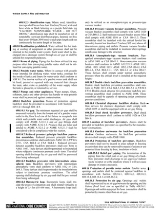 Copyright © 2017 ICC. ALL RIGHTS RESERVED. Accessed by Eric Fitch on May 15, 2018 8:17:14 AM pursuant to License Agreement with ICC. No further reproduction or
distribution authorized. ANY UNAUTHORIZED REPRODUCTION OR DISTRIBUTION IS A VIOLATION OF THE FEDERAL COPYRIGHT ACT AND THE LICENSE
AGREEMENT, AND SUBJECT TO CIVIL AND CRIMINAL PENALTIES THEREUNDER.
WATER SUPPLY AND DISTRIBUTION
608.9.2.3 Identification tape. Where used, identifica-
tion tape shall be not less than 3 inches (76 mm) wide and
have white or black lettering on a purple field stat- ing
“CAUTION: NONPOTABLE WATER – DO NOT
DRINK.” Identification tape shall be installed on top of
nonpotable rainwater distribution pipes, fastened not less
than every 10 feet (3048 mm) to each pipe length and run
continuously the entire length of the pipe.
608.10 Reutilization prohibited. Water utilized for the heat-
ing or cooling of equipment or other processes shall not be
returned to the potable water system. Such water shall be dis-
charged into a drainage system through an air gap or shall be
utilized for nonpotable purposes.
608.11 Reuse of piping. Piping that has been utilized for any
purpose other than conveying potable water shall not be uti-
lized for conveying potable water.
608.12 Potable water tanks. Where in contact with potable
water intended for drinking water, water tanks, coatings for
the inside of tanks and liners for water tanks shall conform to
NSF 61. The interior surface of a potable water tank shall not
be lined, painted or repaired with any material that changes
the taste, odor, color or potability of the water supply when
the tank is placed in, or returned to, service.
608.13 Pumps and other appliances. Water pumps, filters,
softeners, tanks and other devices that handle or treat potable
water shall be protected against contamination.
608.14 Backflow protection. Means of protection against
backflow shall be provided in accordance with Sections
609.14.1 through 608.14.9.
608.14.1 Air gap. The minimum required air gap shall be
measured vertically from the lowest end of a potable water
outlet to the flood level rim of the fixture or receptacle into
which such potable water outlet discharges. Air gaps shall
comply with ASME A112.1.2 and air gap fittings shall
comply with ASME A112.1.3. Products that are listed and
labeled to ASME A112.1.2 or ASME A112.1.3 shall be
considered to be in compliance with this section.
608.14.2 Reduced pressure principle backflow preven-
tion assemblies. Reduced pressure principle backflow
prevention assemblies shall conform to ASSE 1013,AWWA
C511, CSA B64.4 or CSA B64.4.1. Reduced pressure
detector assembly backflow preventers shall con- form to
ASSE 1047. These devices shall be permitted to be installed
where subject to continuous pressure condi- tions. The relief
opening shall discharge by air gap and shall be prevented
from being submerged.
608.14.3 Backflow preventer with intermediate atmo-
spheric vent. Backflow preventers with intermediate
atmospheric vents shall conform to ASSE 1012 or CSA
B64.3. These devices shall be permitted to be installedwhere
subject to continuous pressure conditions. The relief
opening shall discharge by air gap and shall be pre- vented
from being submerged.
608.14.4 Barometric loop. Barometric loops shall pre-
cede the point of connection and shall extend vertically to
a height of 35 feet (10 668 mm). A barometric loop shall
only be utilized as an atmospheric-type or pressure-type
vacuum breaker.
608.14.5 Pressure vacuum breaker assemblies. Pressure
vacuum breaker assemblies shall comply with ASSE 1020
or CSA B64.1.2. Spill-resistant vacuum breaker assem- blies
shall comply with ASSE 1056 or CSA B64.1.3. These
assemblies shall be installed with the critical levelof the
assembly located not less than 12 inches (305 mm) above all
downstream piping and outlets. Pressure vacuum breaker
assemblies shall not be installed in locations where spillage
could cause damage to the structure.
608.14.6 Atmospheric-type vacuum breakers. Pipe-
applied atmospheric-type vacuum breakers shall conform
to ASSE 1001 or CSA B64.1.1. Hose-connection vacuum
breakers shall conform to ASME A112.21.3, ASSE 1011,
ASSE 1019, ASSE 1035, ASSE 1052, CSA B64.2, CSA
B64.2.1, CSA B64.2.1.1, CSA B64.2.2 or CSA B64.7.
These devices shall operate under normal atmospheric
pressure when the critical level is installed at the required
height.
608.14.7 Double check backflow prevention assemblies.
Double check backflow prevention assemblies shall con-
form to ASSE 1015, CSA B64.5, CSA B64.5.1 or AWWA
C510. Double check detector fire protection backflow pre-
vention assemblies shall conform to ASSE 1048. These
assemblies shall be capable of operating under continuous
pressure conditions.
608.14.8 Chemical dispenser backflow devices. Back-
flow devices for chemical dispensers shall comply with
ASSE 1055 or shall be equipped with an air gap fitting.
608.14.9 Dual check backflow preventer. Dual check
backflow preventers shall conform to ASSE 1024 or CSA
B64.6.
608.15 Location of backflow preventers. Access shall be
provided to backflow preventers as specified by the manufac-
turer’s instructions.
608.15.1 Outdoor enclosures for backflow prevention
devices. Outdoor enclosures for backflow prevention
devices shall comply with ASSE 1060.
608.15.2 Protection of backflow preventers. Backflow
preventers shall not be located in areas subject to freezing
except where they can be removed bymeans of unions or are
protected from freezing by heat, insulation or both.
608.15.2.1 Relief port piping. The termination of the
piping from the relief port or air gap fitting of a back-
flow preventer shall discharge to an approved indirect
waste receptor or to the outdoors where it will not cause
damage or create a nuisance.
608.16 Protection of potable water outlets. Potable water
openings and outlets shall be protected against backflow in
accordance with Section 608.16.1, 608.16.2, 608.16.3,
608.16.4, 608.16.4.1 or 608.16.4.2.
608.16.1 Protection by air gap. Openings and outlets
shall be protected by an air gap between the opening and the
fixture flood level rim as specified in Table 608.16.1.
Openings and outlets equipped for hose connection shall be
protected by means other than an air gap.
54 2018 INTERNATIONAL PLUMBING CODE®
➡
 