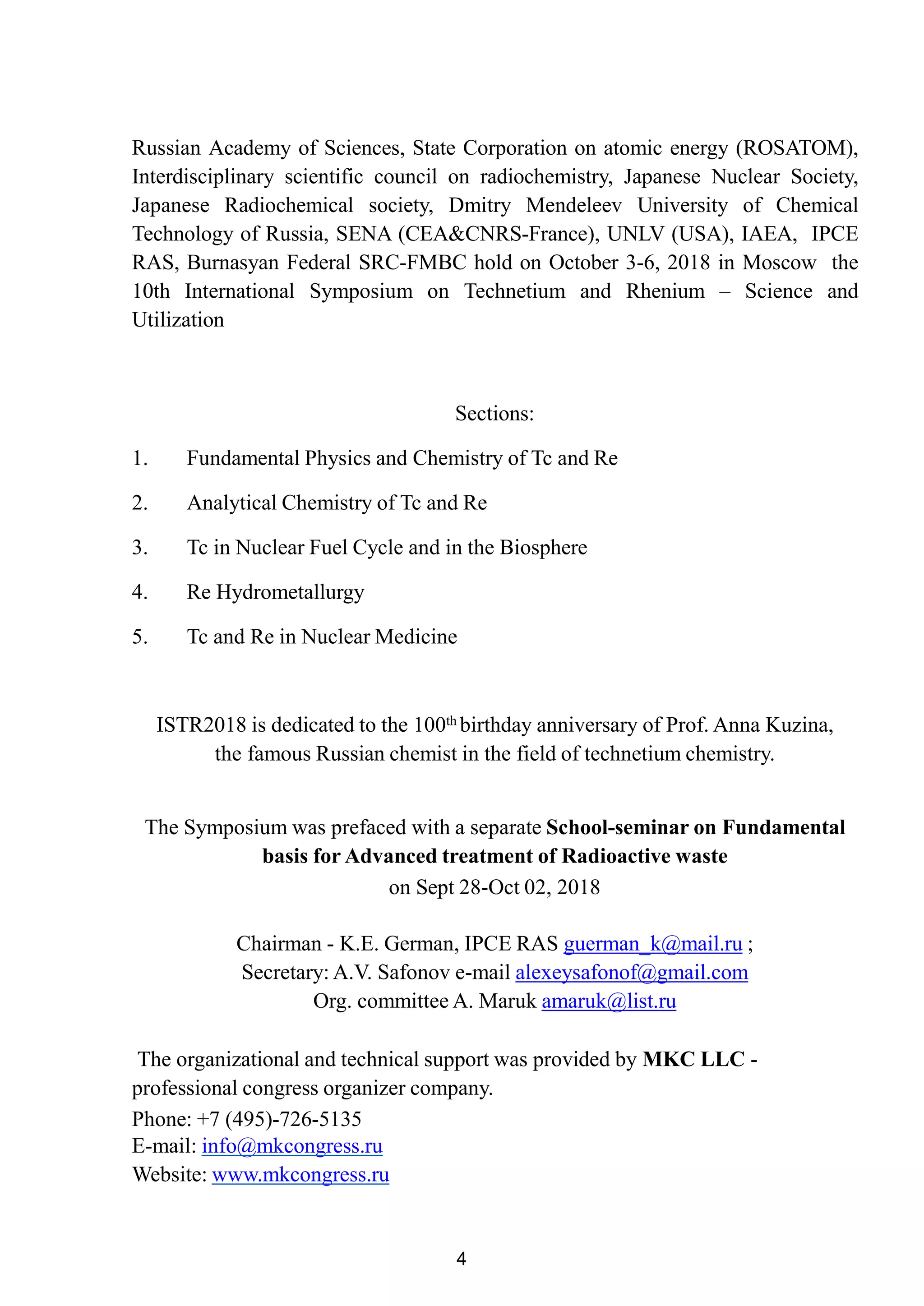 4
Russian Academy of Sciences, State Corporation on atomic energy (ROSATOM),
Interdisciplinary scientific council on radiochemistry, Japanese Nuclear Society,
Japanese Radiochemical society, Dmitry Mendeleev University of Chemical
Technology of Russia, SENA (CEA&CNRS-France), UNLV (USA), IAEA, IPCE
RAS, Burnasyan Federal SRC-FMBC hold on October 3-6, 2018 in Moscow the
10th International Symposium on Technetium and Rhenium – Science and
Utilization
Sections:
1. Fundamental Physics and Chemistry of Tc and Re
2. Analytical Chemistry of Tc and Re
3. Tc in Nuclear Fuel Cycle and in the Biosphere
4. Re Hydrometallurgy
5. Tc and Re in Nuclear Medicine
ISTR2018 is dedicated to the 100th birthday anniversary of Prof. Anna Kuzina,
the famous Russian chemist in the field of technetium chemistry.
The Symposium was prefaced with a separate School-seminar on Fundamental
basis for Advanced treatment of Radioactive waste
on Sept 28-Oct 02, 2018
Chairman - K.E. German, IPCE RAS guerman_k@mail.ru ;
Secretary: A.V. Safonov e-mail alexeysafonof@gmail.com
Org. committee A. Maruk amaruk@list.ru
The organizational and technical support was provided by MKC LLC -
professional congress organizer company.
Phone: +7 (495)-726-5135
E-mail: info@mkcongress.ru
Website: www.mkcongress.ru
 