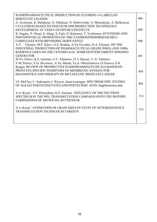 10
RADIOPHARMACEUTICAL PRODUCTION OF FLUORINE-18 LABELLED
BIDENTATE LIGANDS
A. Avetisyan, R. Dallakyan, G. Elbakyan, N. Dobrovolski, A. Manoukyan, A. Melkonyan
CYCLOTRON BASED TECHNETIUM-99M PRODUCTION TECHNOLOGY
DEVELOPMENT AT YEREVAN PHYSICS INSTITUTE
K. Nagata, N. Otsuji, S. Akagi, S. Fujii, N. Kitamura, T. Yoshimura. SYNTHESIS AND
PHOTOPHYSICAL PROPERTIES OF TRICYANIDONITRIDORHENIUM(V)
COMPLEXES WITH BIPYRIDINE DERIVATIVES
A.T. Filyanin, M.P. Zykov, G.E. Kodina, A.Yu.Tsivadze, O.A. Filyanin. ON THE
INDUSTRIAL PRODUCTION OF PHARMACEUTICAL GRADE 99MTc AND 188Re
RADIONUCLIDES ON THE CENTRIFUGAL SEMICOUNTERCURRENT SPINNING
GENERATOR
M.Yu. Petrov, K.E. German, A.V. Afanasiev, O. I. Slyusar, V. G. Taktarov,
V.M. Petriev, V.G. Skvortsov, A.Ya. Maruk, Ya.A. Obruchnikova, O.Vlasova, S.N.
Ryagin. REVIEW OF PROSPECTIVE RADIOPHARMACEUTICALS BASED ON
PROSTATE-SPECIFIC INHIBITORS OF MEMBRANE ANTIGEN FOR
DIAGNOSTICS AND THERAPY OF METASTATIC PROSTATE CANCER
J.S. McCloy, C. Soderquist, J. Weaver, Jason Lonergan. SPECTROSCOPIC STUDIES
OF ALKALI PERTECHNETATES AND PERTECHNIC ACID. Supplimentary data
A.A. Kozar’, V.F. Peretrukhin, K.E. German . INFLUENCE OF THE NEUTRON
SPECTRUM IN THE 99Тс TRANSMUTATION CAMPAIGN ONTO THE ISOTOPE
COMPOSITION OF ARTIFICIAL RUTHENIUM
A.A. Kozar’. ESTIMATION OF GRAIN SIZES OF STUFF OF HETEROGENEOUS
TRANSMUTATION TECHNETIUM TARGETS
486
488
490
491
494
496
511
515
 