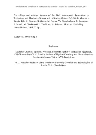 10th International Symposium on Technetium and Rhenium – Science and Utilization, Moscow, 2018
Proceedings and selected lectures of the 10th International Symposium on
Technetium and Rhenium – Science and Utilization, October 3-6, 2018 - Moscow –
Russia, Eds: K. German, X. Gaona, M. Ozawa, Ya. Obruchnikova, E. Johnstone,
A. Maruk, M. Chotkowski, I. Troshkina, A. Safonov. Moscow: Publishing
House Granica, 2018, 525 p.
ISBN 978-5-9933-0132-7
Reviewers:
Doctor of Chemical Sciences, Professor, Honored Scientist of the Russian Federation,
Chief Researcher of A.N. Frumkin Institute of Physical Chemistry and Electrochemistry
Russian Academy of Sciences V.F. Peretrukhin
Ph.D., Associate Professor of the Mendeleev University Chemical and Technological of
Russia Ya.A. Obruchnikova
 