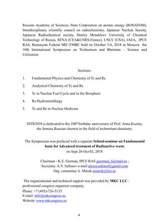 4
Russian Academy of Sciences, State Corporation on atomic energy (ROSATOM),
Interdisciplinary scientific council on radiochemistry, Japanese Nuclear Society,
Japanese Radiochemical society, Dmitry Mendeleev University of Chemical
Technology of Russia, SENA (CEA&CNRS-France), UNLV (USA), IAEA, IPCE
RAS, Burnasyan Federal SRC-FMBC hold on October 3-6, 2018 in Moscow the
10th International Symposium on Technetium and Rhenium – Science and
Utilization
Sections:
1. Fundamental Physics and Chemistry of Tc and Re
2. Analytical Chemistry of Tc and Re
3. Tc in Nuclear Fuel Cycle and in the Biosphere
4. Re Hydrometallurgy
5. Tc and Re in Nuclear Medicine
ISTR2018 is dedicated to the 100th birthday anniversary of Prof. Anna Kuzina,
the famous Russian chemist in the field of technetium chemistry.
The Symposium was prefaced with a separate School-seminar on Fundamental
basis for Advanced treatment of Radioactive waste
on Sept 28-Oct 02, 2018
Chairman - K.E. German, IPCE RAS guerman_k@mail.ru ;
Secretary: A.V. Safonov e-mail alexeysafonof@gmail.com
Org. committee A. Maruk amaruk@list.ru
The organizational and technical support was provided by MKC LLC -
professional congress organizer company.
Phone: +7 (495)-726-5135
E-mail: info@mkcongress.ru
Website: www.mkcongress.ru
 