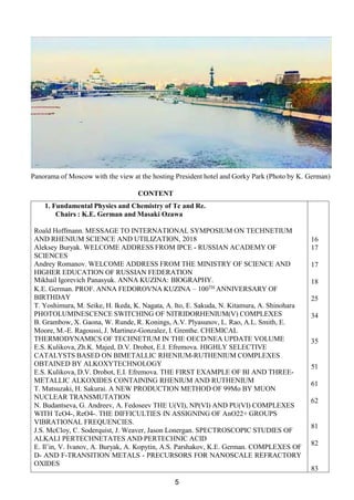 Panorama of Moscow with the view at the hosting President hotel and Gorky Park (Photo by K. German)
CONTENT
1. Fundamental Physics and Chemistry of Tc and Re.
Chairs : K.E. German and Masaki Ozawa
Roald Hoffmann. MESSAGE TO INTERNATIONAL SYMPOSIUM ON TECHNETIUM
AND RHENIUM SCIENCE AND UTILIZATION, 2018
Aleksey Buryak. WELCOME ADDRESS FROM IPCE - RUSSIAN ACADEMY OF
SCIENCES
Andrey Romanov. WELCOME ADDRESS FROM THE MINISTRY OF SCIENCE AND
HIGHER EDUCATION OF RUSSIAN FEDERATION
Mikhail Igorevich Panasyuk. ANNA KUZINA: BIOGRAPHY.
K.E. German. PROF. ANNA FEDOROVNA KUZINA – 100TH ANNIVERSARY OF
BIRTHDAY
T. Yoshimura, M. Seike, H. Ikeda, K. Nagata, A. Ito, E. Sakuda, N. Kitamura, A. Shinohara
PHOTOLUMINESCENCE SWITCHING OF NITRIDORHENIUM(V) COMPLEXES
B. Grambow, X. Gaona, W. Runde, R. Konings, A.V. Plyasunov, L. Rao, A.L. Smith, E.
Moore, M.-E. Ragoussi, J. Martinez-Gonzalez, I. Grenthe. CHEMICAL
THERMODYNAMICS OF TECHNETIUM IN THE OECD/NEA UPDATE VOLUME
E.S. Kulikova, Zh.K. Majed, D.V. Drobot, E.I. Efremova. HIGHLY SELECTIVE
CATALYSTS BASED ON BIMETALLIC RHENIUM-RUTHENIUM COMPLEXES
OBTAINED BY ALKOXYTECHNOLOGY
E.S. Kulikova, D.V. Drobot, E.I. Efremova. THE FIRST EXAMPLE OF BI AND THREE-
METALLIC ALKOXIDES CONTAINING RHENIUM AND RUTHENIUM
T. Matsuzaki, H. Sakurai. A NEW PRODUCTION METHOD OF 99Mo BY MUON
NUCLEAR TRANSMUTATION
N. Budantseva, G. Andreev, A. Fedoseev THE U(VI), NP(VI) AND PU(VI) COMPLEXES
WITH TcO4-, ReO4-. THE DIFFICULTIES IN ASSIGNING OF AnO22+ GROUPS
VIBRATIONAL FREQUENCIES.
J.S. McCloy, C. Soderquist, J. Weaver, Jason Lonergan. SPECTROSCOPIC STUDIES OF
ALKALI PERTECHNETATES AND PERTECHNIC ACID
E. Il’in, V. Ivanov, A. Buryak, A. Kopytin, A.S. Parshakov, K.E. German. COMPLEXES OF
D- AND F-TRANSITION METALS - PRECURSORS FOR NANOSCALE REFRACTORY
OXIDES
16
17
17
18
25
34
35
51
61
62
81
82
83
5
 