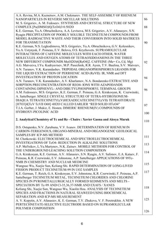 6
A.A. Revina, M.A. Kuznetsov, A.M. Chekmarev. THE SELF-ASSEMBLY OF RHENIUM
NANOPARTICLES IN REVERSE MICELLAR SOLUTIONS
М. S. Grigoriev, A. M. Fedoseev. SYNTHESIS AND CRYSTAL STRUCTURE OF NEW
COMPLEX [Pu(DMSO)8](TcO4)3∙0.5H2O
K.E. German, Ya.A. Obruchnikova, A.A. Levtsova, M.S. Grigoriev, A.V. Afanasyev, S.N.
Ryagin PRECIPITATION OF POORLY SOLUBLE TECHNETIUM COMPOUNDS FROM
MODEL RADIOACTIVE WASTE AND THEIR CONVERSION INTO SOLID MATRICES
FOR TRANSMUTATION
K.E. German, N.S. Legkodimova, M.S. Grigoriev, Ya.A. Obruchnikova, G.V. Kolesnikov,
Yu.A. Ustynyuk, F. Poineau, E.V. Belova, O.S. Kryzhovets. SUPRAMOLECULAR
INTERACTIONS OF CAFFEINE MOLECULES WITH EACH OTHER, WATER
MOLECULES AND OXYGEN ATOMS OF TETRAOXIDOANIONS IN THE THREE
NEW DIFFERENT COMPOUNDS Me(H2O)6[ReO4]2. CAFFEINE (Me= Co, Cd, Mg)
A.G. Matveeva, I.Yu. Kudryavtsev, M.P. Pasechnik, R.R. Aysin, T.V. Baulina, S.V. Matveev,
A.N. Turanov, V.K. Karandashev. TRIPODAL ORGANOPHOSPHORUS LIGANDS FOR
THE LIQUID EXTRACTION OF PERRHENIC ACID (ReVII): IR, NMR and DFT
INVESTIGATION OF PROTON LOCATION
A.N. Turanov, V.K. Karandashev, A.V. Kharlamov, N.A. Bondarenko EXTRACTIVE AND
SORPTION PRECONCENTRATION OF REO4- IONS WITH AZAPODANDS
CONTAINING DIPHENYL- AND DIBUTYLPHOSPHORYL TERMINAL GROUPS
A.M. Fedosseev, M.S. Grigoriev, K.E. German, F. Poineau, G.A. Kirakosyan, K. Czerwinski,
A. Sattelberger. SINGLE CRYSTAL STRUCTURE OF TETRA-HYDROXONIUM-
DIAQUA TETRATECHNETYL(V)HEXADECATECHNETYL(VII) TETRAHYDRATE
[H7O3]4[TcV TcVII О68]·4H2O CALLED EARLIER “RED SOLID HTcO4”
T.I.A. Gerber, J. Mukiz, E. Hosten. DIMERIC RHENIUM(IV) COMPOUNDS OF
HYDROXY-PICOLINIC ACID
2. Analytical Chemistry of Tc and Re - Chairs : Xavier Gaona and Alesya Maruk
D.S. Ostapenko, N.V. Zarubuna, V.V. Ivanov. DETERMINATION OF RHENIUM IN
CARBON-TERIGENOUS, ORGANO-MINERAL AND ORGANOGENIC GEOLOGICAL
SAMPLES BY ICP-MS METHOD
M. Chotkowski. ELECTROCHEMICAL AND SPECTROELECTROCHEMICAL
INVESTIGATIONS OF TcO4- REDUCTION IN ALKALINE SOLUTIONS
A.P. Mel'nikov, L.Yu.Martynov, N.K. Zaitsev. MOBILE METHODS FOR CONTROL OF
THE UNDERGROUND LEACHING SOLUTION COMPOSITION
G.А. Kirakosyan, K.E. German, A.V. Afanasiev, S.N. Ryagin, A.V. Safonov, E.A. Kataev, F.
Poineau, K.R. Czerwinski, E.V. Johnstone, A.P. Sattelberger APPLICATIONS OF 99Tc-
NMR IN CHEMISTRY AND NUCLEAR MEDICINE
Wangsuo Wu, Xuejie Sun, Keliang Shi. RAPID DETERMINATION OF LONG-LIVED
FISSION PRODUCT TECHNETIUM-99 IN UO2 SAMPLES
K.E. German, T. Reich, G.A. Kirakosyan, E.V. Johnstone, K.R. Czerwinski, F. Poineau, A.P.
Sattelberger TECHNETIUM METAL, TECHNETIUM CHLORIDES AND CHLORINE
SPECIES IN PYROMETALLURGICALLY FORMED SEDIMENTS AND MELTS -
SPECIATION BY Tc-99 AND Cl-35,36,37-NMR AND EXAFS / XANES
Keliang Shi, Xuejie Sun, Wangsuo Wu, Xiaolin Hou. ANALYSIS OF TECHNETIUM
SPECIES AND FRACTIONS IN NATURAL SEAWEED USING BIOCHEMICAL
SEPARATION AND ICP-MS MEASUREMENT
A. V. Kopytin, A.V. Afanasiev, K. E. German, T.V. Zhukova, V. F. Peretrukhin. A NEW
PERTECHNETATE-SELECTIVE ELECTRODE BASED ON SUPRAMOLECULAR
POLYMER COMPOSITION
86
88
90
92
94
96
97
100
110
111
113
114
115
117
118
125
126
 