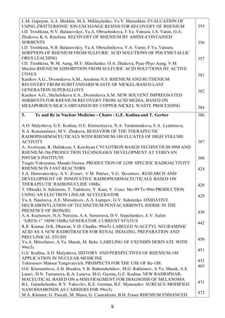 9
L.M. Gapoyan, A.A. Blokhin, M.A. Mikhaylenko, Yu V. Murashkin. EVALUATION OF
USING ZWITTERIONIC ION EXCHANGE RESINS FOR RECOVERY OF RHENIUM
I.D. Troshkina, N.V. Balanovskyi, Ya.A. Obruchnikova, F.Ya. Vatsura, I.A. Vanin, O.A.
Zhukova, K.A. Ratchina. RECOVERY OF RHENIUM BY AMINE-CONTAINED
SORBENTS
I.D. Troshkina, N.B. Balanovskiy, Ya.A. Obruchnikova, V.A. Vanin, F.Ya. Vatsura.
SORPTION OF RHENIUM FROM SULFURIC ACID SOLUTIONS OF POLYMETALLIC
ORES LEACHING
I.D. Troshkina, W.M. Aung, M.V. Marchenko, O.A. Zhukova, Pyae Phyo Aung, V.M.
Muchin RHENIUM ADSORPTION FROM SULFURIC ACID SOLUTIONS BY ACTIVE
COALS
Kasikov A.G., Dvornikova A.M., Areshina N.S. RHENIUM AND RUTHENIUM
RECOVERY FROM SUBSTANDARD WASTE OF NICKEL-BASED LAST
GENERATION SUPERALLOYS
Kasikov A.G., Shchelokova E.A., Dvornikova A.M. NEW SOLVENT IMPREGNATED
SORBENTS FOR RHENIUM RECOVERY FROM ACID MEDIA, BASED ON
MESAPOROUS SILICA OBTAINED BY COPPER-NICKEL WASTE PROCESSING
355
356
357
381
382
384
5. Tc and Re in Nuclear Medicine - Chairs : G.E. Kodina and T. Gerber
A.O. Malysheva, G.E. Kodina, O.Е. Klementyeva, N.A. Taratonenkova, E.A. Lyamtseva,
N.A. Konstantinov, M.V. Zhukova. BEHAVIOR OF THE THERAPEUTIC
RADIOPHARMACEUTICALS WITH RHENIUM-188 ELUATES OF HIGH VOLUME
ACTIVITY
A. Avetisyan, R. Dallakyan, I. Kerobyan CYCLOTRON BASED TECHNETIUM-99M AND
RHENIUM-186 PRODUCTION TECHNOLOGY DEVELOPMENT AT YEREVAN
PHYSICS INSTITUTE
Tsugio Yokoyama, Masaki Ozawa. PRODUCTION OF LOW SPECIFIC RADIOACTIVITY
RHENIUM IN FAST REACTORS
S.A. Dorovatovskiy, A.V. Zverev, V.M. Petriev, V.G. Skvortsov. RESEARCH AND
DEVELOPMENT OF INNOVATIVE RADIOPHARMACEUTICALS BASED ON
THERAPEUTIC RADIONUCLIDE 188Re
T. Ohtsuki, S. Sekimoto, T. Tadokoro, Y. Kani, Y. Ueno. Mo-99/Tc-99m PRODUCTION
USING AN ELECTRON LINEAR ACCELERATOR
Yu.А. Naumova, А.Е. Miroslavov, А.А. Lumpov, G.V. Sidorenko. OXIDATIVE
DECRABONYLATION OF TECHNETIUM PENTACARBONYL IODIDE IN THE
PRESENCE OF IRON(III)
А.А. Кuznetsov, N.A. Nerozin, A.A. Semenova, D.V. Stepchenkov, E.V. Sulim
“GREN-1” 188W/188Re GENERATOR. CURRENT STATUS
R.R. Kumar, D.K. Dhawan, V.D. Chadha. 99mTc LABELED N-ACETYL NEURAMINIC
ACID AS A NEW RADIOTRACER FOR RENAL IMAGING, PREPARATION AND
PRECLINICAL STUDY
Yu.A. Mitrofanov, A.Ya. Maruk, M. Behe. LABELING OF EXENDIN DERIVATE WITH
99mTc
G.E. Kodina, A.O. Malysheva. HISTORY AND PERSPECTIVES OF RHENIUM-188
APPLICATION IN NUCLEAR MEDICINE
Toktosinov Mansur Yangivaevich. PROSPECTS FOR THE USE OF Re-188.
O.E. Klementieva, A.B. Bruskin, V.B. Bubenshchikov, M.G. Rakhimov, A.Ya. Maruk, A.S.
Lunev, D.N. Tumanova, K.A. Luneva, M.G. Gezina, G.E. Kodina. NEW RADIOPHAR-
MACEUTICAL BASED ON α-MSH FRAGMENT FOR DIAGNOSIS OF MELANOMA
B.L. Garashchenko, R.Y. Yakovlev, K.E. German, B.F. Myasoedov SURFACE-MODIFIED
NANODIAMONDS AS CARRIERS FOR 99mTc
M.A. Klenner, G. Pascali, M. Massi, G. Ciancaleoni, B.H. Fraser RHENIUM ENHANCED
386
387
388
424
428
429
430
442
450
451
452
465
471
472
 