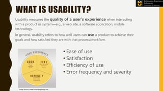WHAT IS USABILITY?
Usability measures the quality of a user’s experience when interacting
with a product or system—e.g., a web site, a software application, mobile
technology.
In general, usability refers to how well users can use a product to achieve their
goals and how satisfied they are with that process/workflow.
• Ease of use
• Satisfaction
• Efficiency of use
• Error frequency and severity
Image Source: www.katzenbergdesign.net
 