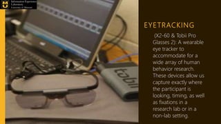 EYETRACKING
(X2-60 & Tobii Pro
Glasses 2): A wearable
eye tracker to
accommodate for a
wide array of human
behavior research.
These devices allow us
capture exactly where
the participant is
looking, timing, as well
as fixations in a
research lab or in a
non-lab setting.
 