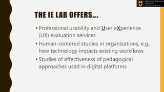 THE IE LAB OFFERS….
• Professional usability and User eXperience
(UX) evaluation services
• Human-centered studies in organizations, e.g.,
how technology impacts existing workflows
• Studies of effectiveness of pedagogical
approaches used in digital platforms
 