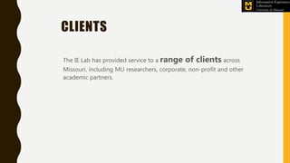 CLIENTS
The IE Lab has provided service to a range of clients across
Missouri, including MU researchers, corporate, non-profit and other
academic partners.
 