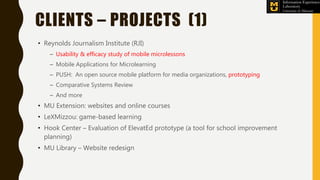 CLIENTS – PROJECTS (1)
• Reynolds Journalism Institute (RJI)
– Usability & efficacy study of mobile microlessons
– Mobile Applications for Microlearning
– PUSH: An open source mobile platform for media organizations, prototyping
– Comparative Systems Review
– And more
• MU Extension: websites and online courses
• LeXMizzou: game-based learning
• Hook Center – Evaluation of ElevatEd prototype (a tool for school improvement
planning)
• MU Library – Website redesign
 
