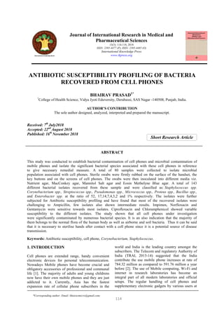 Short Research Article
ANTIBIOTIC SUSCEPTIBILITY PROFILING OF BACTERIA
RECOVERED FROM CELL PHONES
BHAIRAV PRASAD1*
1
College of Health Science, Vidya Jyoti Eduversity, Derabassi, SAS Nagar -140508, Punjab, India.
AUTHOR’S CONTRIBUTION
The sole author designed, analyzed, interpreted and prepared the manuscript.
Received: 7th
July2018
Accepted: 22nd
August 2018
Published: 16th
November 2018
ABSTRACT
This study was conducted to establish bacterial contamination of cell phones and microbial contamination of
mobile phones and isolate the significant bacterial species associated with these cell phones in reference
to give necessary remedial measure. A total of 80 samples were collected to isolate microbial
population associated with cell phones. Sterile swabs were firmly rubbed on the surface of the handset, the
key buttons and on the screens of cell phones. The swabs were then inoculated into different media viz.
Nutrient agar, MacConkey agar, Mannitol Salt agar and Eosin Methelyne Blue agar. A total of 143
different bacterial isolates recovered from these sample and were classified as: Staphylococcus spp.
Corynebacterium spp., Streptococcus spp., Pseudomonas spp., Micrococcus spp., Proteus spp., Bacillus spp.,
and Enterobacter spp. at the ratio of 52, 17,14,7,4,3,2 and 1% respectively. The isolates were further
subjected for Antibiotic susceptibility profiling and have found that most of the recovered isolates were
challenging to Ampicillin, few isolates also shown intermediate results. Impimen, Norfloxacin and
Gentamycin were sensitive towards most isolates. Ciprofloxacin and Chloramphenicol showed variable
susceptibility to the different isolates. The study shown that all cell phones under investigation
were significantly contaminated by numerous bacterial species. It is an also indication that the majority of
them belongs to the normal flora of the human body as well as airborne and soil bacteria. Thus it can be said
that it is necessary to sterilise hands after contact with a cell phone since it is a potential source of disease
transmission.
Keywords: Antibiotic susceptibility, cell phone, Corynebacterium, Staphylococcus.
1. INTRODUCTION
Cell phones are extended range, handy convenient
electronic devices for personal telecommunication.
Nowadays Mobile phones have become crucial and
obligatory accessories of professional and communal
life [1]. The majority of adults and young childrens
now have their own mobile phones and they are just
addicted to it. Currently, Asia has the fastest
expansion rate of cellular phone subscribers in the
world and India is the leading country amongst the
subscribers. The Telecom and regulatory Authority of
India (TRAI, 2013-14) suggested that the India
contribute the use mobile phone increases at rate of
784.32 million as compared to 591.76 million a year
before [2]. The use of Mobile computing, Wi-Fi and
internet in research laboratories has become an
integral part of all modern laboratories and official
setups. The regular handling of cell phones and
supplementary electronic gadgets by various users at
Journal of International Research in Medical and
Pharmaceutical Sciences
13(3): 114-118, 2018
ISSN: 2395-4477 (P), ISSN: 2395-4485 (O)
International Knowledge Press
www.ikpress.org
114
*Corresponding author: Email: bhairavmicro@gmail.com;
 