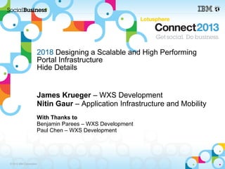 2018 Designing a Scalable and High Performing
                     Portal Infrastructure
                     Hide Details


                     James Krueger – WXS Development
                     Nitin Gaur – Application Infrastructure and Mobility
                     With Thanks to
                     Benjamin Parees – WXS Development
                     Paul Chen – WXS Development




© 2013 IBM Corporation
 