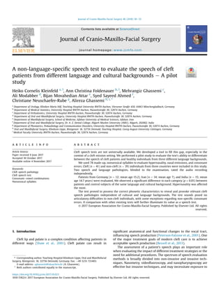 A non-language-speciﬁc speech test to evaluate the speech of cleft
patients from different language and cultural backgrounds e A pilot
study
Heiko Cornelis Kleinfeld a, 1
, Ann Christina Foldenauer b, 1
, Mehrangiz Ghassemi c
,
Ali Modabber d
, Bijan Movahedian Attar e
, Syed Sayeed Ahmed f
,
Christiane Neuschaefer-Rube g
, Alireza Ghassemi h, i, *
a
Department of Urology, Kliniken Maria Hilf, Teaching Hospital University RWTH-Aachen, Viersener Straße 450, 41063 M€onchengladbach, Germany
b
Department of Medical Statistics, University Hospital RWTH-Aachen, Pauwelsstraße 30, 52074 Aachen, Germany
c
Department of Orthodontics, University Hospital RWTH-Aachen, Pauwelsstraße 30, 52074 Aachen, Germany
d
Department of Oral and Maxillofacial Surgery, University Hospital RWTH-Aachen, Pauwelsstraße 30, 52074 Aachen, Germany
e
Department of Maxillofacial Surgery, School of Medicine, Isfahan University of Medical Sciences, Isfahan, Iran
f
Department of Oral and Maxillofacial Surgery, Dr. A. Z. Dental College, Aligarh Muslim University (AMU), Aligarh, 202002, India
g
Department of Phoniatrics, Pedaudiology and Communication Disorders, University Hospital RWTH-Aachen, Pauwelsstraße 30, 52074 Aachen, Germany
h
Oral and Maxillofacial Surgery, Klinikum-Lippe, R€ontgenstr. 18, 32756 Detmold, Teaching Hospital, Georg-August-University G€ottingen, Germany
i
Medical Faculty University RWTH-Aachen, Pauwelsstraße 30, 52074 Aachen, Germany
a r t i c l e i n f o
Article history:
Paper received 9 June 2017
Accepted 30 October 2017
Available online 4 November 2017
Keywords:
Cleft speech pathology
Cleft speech test
Consonantevowel combinations
Nonsensical syllables
a b s t r a c t
Cleft speech tests are not universally available. We developed a tool to ﬁll this gap, especially in the
context of a cleft mission setting. We performed a pilot study to evaluate the test's ability to differentiate
between the speech of cleft patients and healthy individuals from three different language backgrounds.
We used 78 made-up, nonsensical syllables to evaluate hypernasality, nasal emissions, and consonant
errors. Cleft (n ¼ 41) and non-cleft (n ¼ 39) individuals from three countries were included in this study.
Two speech and language pathologists, blinded to the examination, rated the audio recording
independently.
Patients from Germany (n ¼ 12; mean age 15.2), Iran (n ¼ 14; mean age 7), and India (n ¼ 15; mean
age 14.7 years) were evaluated. We observed a signiﬁcant difference in each category (p < 0.05) between
patients and control subjects of the same language and cultural background. Hypernasality was affected
the most.
The test proved to possess the correct phonetic characteristics to reveal and provoke relevant cleft
speech pathologies independent of cultural and language backgrounds. The test sounds posed no
articulatory difﬁculties to non-cleft individuals, with some exceptions regarding non-speciﬁc consonant
errors. A comparison with other existing tests will further illuminate its value as a speech test.
© 2017 European Association for Cranio-Maxillo-Facial Surgery. Published by Elsevier Ltd. All rights
reserved.
1. Introduction
Cleft lip and palate is a complex condition affecting patients in
different ways (Shaw et al., 2001). Cleft palate can result in
signiﬁcant anatomical and functional changes to the vocal tract,
inﬂuencing speech production (Peterson-Falzone et al., 2001). One
of the major treatment goals of modern cleft care is to achieve
acceptable speech production (Bessell et al., 2013).
The assessment of a patient's speech plays an important role
when evaluating the impact of different treatment strategies or the
need for additional procedures. The spectrum of speech evaluation
methods is broadly divided into non-invasive and invasive tech-
niques. Nasometry, videoﬂuoroscopy, and nasopharyngoscopy are
effective but invasive techniques, and may necessitate exposure to
* Corresponding author. Teaching Hospital Klinikum Lippe, Oral and Maxillofacial
Surgery, R€ontgenstr. 18, 32756 Detmold, Germany. Fax: þ49 5231 721403.
E-mail address: aghassemi@ukaachen.de (A. Ghassemi).
1
Both authors contributed equally to the manuscript.
Contents lists available at ScienceDirect
Journal of Cranio-Maxillo-Facial Surgery
journal homepage: www.jcmfs.com
https://doi.org/10.1016/j.jcms.2017.10.023
1010-5182/© 2017 European Association for Cranio-Maxillo-Facial Surgery. Published by Elsevier Ltd. All rights reserved.
Journal of Cranio-Maxillo-Facial Surgery 46 (2018) 50e55
 