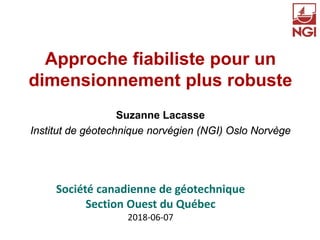 Approche fiabiliste pour un
dimensionnement plus robuste
Suzanne Lacasse
Institut de géotechnique norvégien (NGI) Oslo Norvège
Société canadienne de géotechnique
Section Ouest du Québec
2018-06-07
 