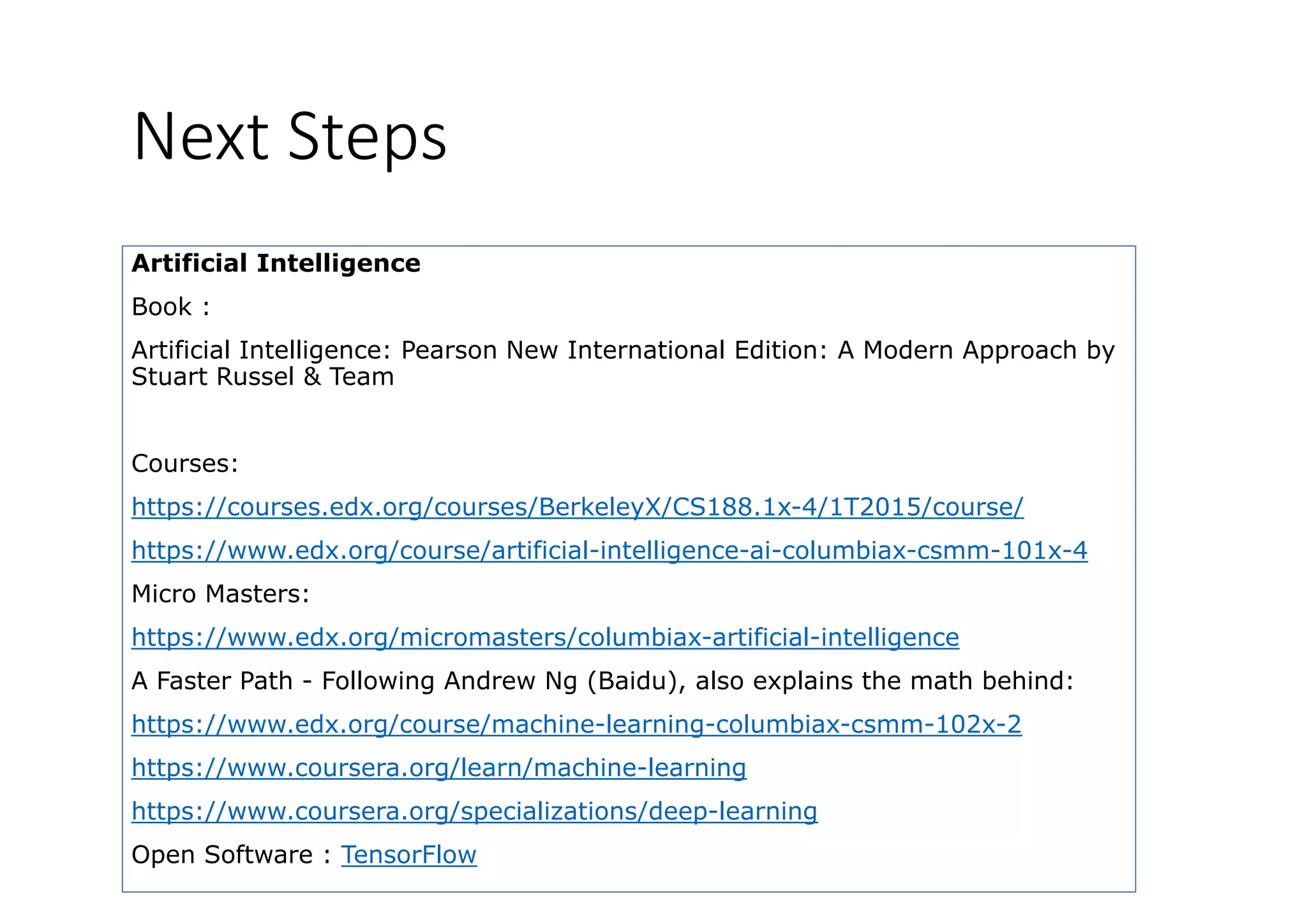 Next Steps
Artificial Intelligence
Book :Book :
Artificial Intelligence: Pearson New International Edition: A Modern Approach by
Stuart Russel & Team
Courses:
https://courses.edx.org/courses/BerkeleyX/CS188.1x-4/1T2015/course/https://courses.edx.org/courses/BerkeleyX/CS188.1x 4/1T2015/course/
https://www.edx.org/course/artificial-intelligence-ai-columbiax-csmm-101x-4
Micro Masters:
https://www.edx.org/micromasters/columbiax-artificial-intelligence
A Faster Path - Following Andrew Ng (Baidu), also explains the math behind:
htt // d / / hi l i l bi 102 2https://www.edx.org/course/machine-learning-columbiax-csmm-102x-2
https://www.coursera.org/learn/machine-learning
https://www.coursera.org/specializations/deep-learningp // g/ p / p g
Open Software : TensorFlow
 