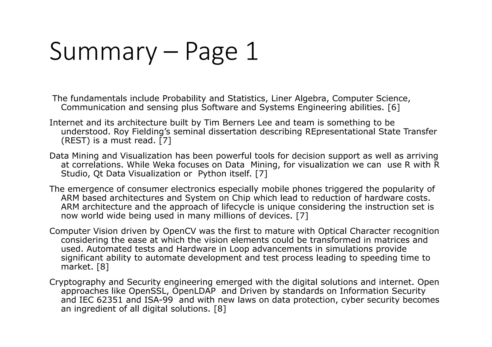 Summary – Page 1
The fundamentals include Probability and Statistics, Liner Algebra, Computer Science,
Communication and sensing plus Software and Systems Engineering abilities. [6]
Internet and its architecture built by Tim Berners Lee and team is something to be
understood. Roy Fielding’s seminal dissertation describing REpresentational State Transfer
(REST) is a must read. [7]
Data Mining and Vis ali ation has been po e f l tools fo decision s ppo t as ell as a i ingData Mining and Visualization has been powerful tools for decision support as well as arriving
at correlations. While Weka focuses on Data Mining, for visualization we can use R with R
Studio, Qt Data Visualization or Python itself. [7]
The emergence of consumer electronics especially mobile phones triggered the popularity ofg p y p gg p p y
ARM based architectures and System on Chip which lead to reduction of hardware costs.
ARM architecture and the approach of lifecycle is unique considering the instruction set is
now world wide being used in many millions of devices. [7]
Computer Vision driven by OpenCV was the first to mature with Optical Character recognitionComputer Vision driven by OpenCV was the first to mature with Optical Character recognition
considering the ease at which the vision elements could be transformed in matrices and
used. Automated tests and Hardware in Loop advancements in simulations provide
significant ability to automate development and test process leading to speeding time to
market. [8]a et [8]
Cryptography and Security engineering emerged with the digital solutions and internet. Open
approaches like OpenSSL, OpenLDAP and Driven by standards on Information Security
and IEC 62351 and ISA-99 and with new laws on data protection, cyber security becomes
an ingredient of all digital solutions [8]an ingredient of all digital solutions. [8]
 